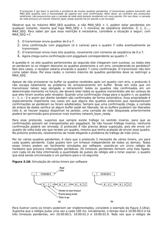 O protocolo 5 (go back n) permite a existência de muitos quadros pendentes. O transmissor poderá transmitir até
MAX_SEQ quadros sem a necessidade de esperar por uma confirmação. Além disso, ao contrário dos protocolos
anteriores, não presumimos que a camada de rede está sempre recebendo um novo pacote. Em vez disso, a camada
de rede provoca um evento network_layer_ready quando há um pacote a ser enviado.
Observe que no máximo MAX_SEQ quadros, e não MAX_SEQ + 1, podem estar pendentes em
qualquer instante, mesmo que haja MAX_SEQ + 1 números de seqüência distintos: 0, 1, 2,...,
MAX_SEQ. Para saber por que essa restrição é necessária, considere a situação a seguir, com
MAX_SEQ =7.
1. O transmissor envia quadros de 0 a 7.
2. Uma confirmação com piggyback (d e carona) para o quadro 7 volta eventualmente ao
transmissor.
3. O transmissor envia mais oito quadros, novamente com números de seqüência de 0 a 7.
4. Agora chega outra confirmação com piggyback correspondente ao quadro 7.
A questão é: os oito quadros pertencentes ao segundo lote chegaram com sucesso, ou todos eles
se perderam (a co ntagem descarta os quadros posteriores a um erro, considerando-os perdidos)?
Nos dois casos, o receptor estaria enviando o quadro 7 como confirmação. O transmissor não tem
como saber disso. Por essa razão, o número máximo de quadros pendentes deve se restringir a
MAX_SEQ.
Apesar de não armazenar no buffer os quadros recebidos após um quadro com erro, o protocolo 5
não escapa totalmente ao problema do armazenamento em buffer. Tendo em vista que um
transmissor talvez seja obrigado a retransmitir todos os quadros não confirmados em um
determinado momento no futuro, ele deverá reter todos os quadros transmitidos até ter certeza de
que eles foram aceitos pelo receptor. Quando uma confirmação chega para o quadro n, os quadros
n - 1, n - 2 e assim por diante também são confirmados de forma automática. Essa propriedade é
especialmente importante nos casos em que alguns dos quadros anteriores que representavam
confirmações se perderam ou foram adulterados. Sempre que uma confirmação chega, a camada
de enlace de dados verifica se algum buffer pode ser liberado. Se os buffers puderem ser liberados
(isto é, se houver espaço disponível na janela), uma camada de rede bloqueada anteriormente
poderá ter permissão para provocar mais eventos network_layer_ready.
Para esse protocolo, supomos que sempre existe tráfego no sentido inverso, para que as
confirmações possam ser transportadas por piggyback. Se não houver tráfego inverso, nenhuma
confirmação poderá ser enviada. O protocolo 4 não precisa dessa suposição, pois ele envia um
quadro de volta toda vez que recebe um quadro, mesmo que tenha acabado de enviar esse quadro.
No próximo protocolo, resolveremos de modo elegante o problema do tráfego de mão única.
Por ter vários quadros pendentes, é claro que o protocolo 5 necessita de vários timers, um para
cada quadro pendente. Cada quadro tem um timeout independente de todos os demais. Todos
esses timers podem ser facilmente simulados por software, usando-se um único relógio de
hardware que provoca interrupções periódicas. Os timeouts pendentes formam uma lista ligada,
com cada nó da lista informando a quantidade de pulsos do relógio até o timer expirar, o quadro
que está sendo sincronizado e um ponteiro para o nó seguinte.
Figura 3.18: Simulação de vários timers por software
Para ilustrar como os timers poderiam ser implementados, considere o exemplo da Figura 3.18(a).
Suponha que o relógio pulse uma vez a cada 100 ms. Inicialmente, o tempo real é 10:00:00.0 e há
três timeouts pendentes, em 10:00:00.5, 10:00:01.3 e 10:00:01.9. Toda vez que o relógio de
 