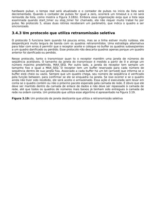 hardware pulsar, o tempo real será atualizado e o contador de pulsos no início da lista será
decrementado. Quando o contador de pulsos for igual a zero, ocorrerá um timeout e o nó será
removido da lista, como mostra a Figura 3.18(b). Embora essa organização exija que a lista seja
examinada quando start_timer ou stop_timer for chamado, ela não requer muito trabal ho por
pulso. No protocolo 5, essas duas rotinas receberam um parâmetro, que indica o quadro a ser
sincronizado.
3.4.3 Um protocolo que utiliza retransmissão seletiva
O protocolo 5 funciona bem quando há poucos erros, mas se a linha estiver muito ruidosa, ele
desperdiçará muita largura de banda com os quadros retransmitidos. Uma estratégia alternativa
para lidar com erros é permitir que o receptor aceite e coloque no buffer os quadros subseqüentes
a um quadro danificado ou perdido. Esse protocolo não descarta quadros apenas porque um quadro
anterior foi danificado ou perdido.
Nesse protocolo, tanto o transmissor quan to o receptor mantêm uma janela de números de
seqüência aceitáveis. O tamanho da janela do transmissor é medido a partir de 0 e atinge um
número máximo predefinido, MAX_SEQ. Por outro lado, a janela do receptor tem sempre um
tamanho fixo e igual a MAX_SEQ. O receptor tem um buffer reservado para cada número de
seqüência dentro de sua janela fixa. Associado a cada buffer há um bit (arrived) que informa se o
buffer está cheio ou vazio. Sempre que um quadro chega, seu número de seqüência é verificado
pela função between, para confirmar se ele se enquadra na janela. Se isso ocorrer e se o quadro
ainda não tiver sido recebido, ele será aceito e armazenado. Essa ação é executada sem levar em
conta se o quadro contém ou não o próximo pacote esperado pela camada de rede. É óbvio que ele
deve ser mantido dentro da camada de enlace de dados e não deve ser repassado à camada de
rede, até que todos os quadros de números mais baixos já tenham sido entregues à camada de
rede na ordem correta. Um protocolo que utiliza esse algoritmo é apresentado na Figura 3.19.
Figura 3.19: Um protocolo de janela deslizante que utiliza a retransmissão seletiva
 