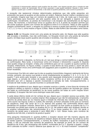 O protocolo 6 (retransmissão seletiva) aceita quadros fora de ordem, mas repassa pacotes para a camada de rede
obedecendo à ordem de transmissão. Há um timer associado a cada quadro pendente. Quando o timer expira,
apenas o quadro que o contém é retransmitido, e não todos os quadros pendentes, como ocorria no protocolo 5.
A recepção não seqüencial introduz determinados problemas que não estão presentes em
protocolos nos quais os quadros só são aceitos em ordem. Podemos ilustrar melhor o problema com
um exemplo. Imagine que haja um número de seqüência de 3 bits, de modo que o transmissor
tenha permissão para transmitir até sete quadros antes de ser obrigado a esperar por uma
confirmação. Inicialmente, as janelas do transmissor e do receptor são semelhantes às da Figura
3.20(a). No momento, o transmissor envia os quadros de 0 a 6. A janela do receptor permite que
ele aceite qualquer quadro com número de seqüência entre 0 e 6 inclusive. Todos os sete quadros
chegam corretamente; assim, o receptor os confirma e avança a janela para permitir a recepção de
7, 0, 1, 2, 3, 4 ou 5, como mostra a Figura 3.20(b). Todos os sete buffers são marcados como vazios.
Figura 3.20: (a) Situação inicial com uma janela de tamanho sete. (b) Depois que sete quadros
são enviados e recebidos, mas não confirmados. (c) Situação inicial com uma janela de tamanho
quatro. (d) Depo isque quatro quadros são enviados e recebidos, mas não confirmados
Nesse ponto ocorre o desastre, na forma de um raio que atinge a central telefônica e apaga todas
as confirmações. Mais tarde, o transmissor entra em timeout e retransmite o quadro 0. Quando
esse quadro chega ao receptor, é feita uma conferência para ver se o quadro se ajusta à janela do
receptor. Infelizmente, na Figura 3.20(b), o quadro 0 está dentro da nova janela e, assim ele será
aceito. O receptor envia uma confirmação com piggyback para o quadro 6, pois os quadros de 0 a 6
foram recebidos.
O transmissor fica feliz em saber que to dos os quadros transmitidos chegaram realmente de forma
correta; portanto, ele avança sua janela e envia imediatamente os quadros 7, 0, 1, 2, 3, 4 e 5. O
quadro 7 será aceito pelo receptor e seu pacote será repassado diretamente à camada de rede.
Logo depois, a camada de enlace de dados receptora verifica se já tem um quadro 0 válido,
descobre que sim e repassa o pacote incorporado à camada de rede. Conseqüentemente, a
camada de rede recebe um pacote incorreto e o protocolo falha.
A essência do problema é que, depois que o receptor avançou a janela, a nova faixa de números de
seqüência válidos su bstituiu a antiga. O próximo lote de quadros poderia ser formado por cópias
(se todas as confirmações se perderam) ou de novos quadros (se todas as confir mações foram
recebidas). O receptor não tem como distinguir esses dois casos.
A saída desse dilema reside em ter certeza de que, depois que o receptor avança sua janela, não
há sobreposição entre esta e a janela original. Para assegurar que não há sobreposição, o tamanho
máximo da janela deve ser no máximo igual à metade do intervalo dos números de seqü ência,
como ocorre nas Figuras 3.20(c) e 3.20(d). Por exemplo, se forem utilizados 4 bits para os números
de seqüência, estes irão variar de 0 a 15. Apenas oito quadros não confirmados devem estar
pendentes em qualquer instante. Dessa form a, se o receptor só tiver aceito os quadros de 0 a 7 e
avançado sua janela para aceitar os quadros de 8 a 15, ele poderá saber sem qualquer dúvida se
os quadros subseqüentes são retransmissões (0 a 7) ou novos quadros (8 a 15). Em geral, o
tamanho da janela para o protocolo 6 será (MAX_SEQ + 1)/2. Desse modo, para números de
seqüência de três bits, o tamanho da janela é quatro.
Uma pergunta interessante é: quantos buffers o receptor deverá ter? De maneira alguma ele
aceitará quadros cujos números de seqüência estejam abaixo da borda inferior da janela ou acima
da borda superior. Conseqüentemente, o número de buffers necessário é igual ao tamanho da
janela, e não ao intervalo dos números de seqüência. No exemplo an terior de um número de
seqüência de 4 bits, são necessários oito buffers, numerados de 0 a 7. Quando o quadro i chega,
ele é colocado no buffer i mod 8. Observe que apesar de i e (i + 8) mod 8 estarem "competindo"
 