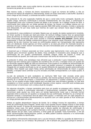 pelo mesmo buffer, eles nunca estão dentro da janela ao mesmo tempo, pois isso implicaria um
tamanho de janela de no mínimo 9.
Pela mesma razão, o número de timers necessários é igual ao número de buffers, e não ao
tamanho do espaço de seqüência. Efetivamente, existe um timer associado a cada buffer. Quando o
timer chega ao seu timeout, o conteúdo do buffer é retransmitido.
No protocolo 5, há uma suposição implícita de que o canal está muito carregado. Quando um
quadro chega, nenhuma confirmação é enviada imediatamente. Em vez disso, a confirmação é
transportada junto com o próximo quadro de dados a ser enviado. Se o tráfego inverso for leve, a
confirmação será retida por um longo período de tempo. Se houver um tráfego intenso em um
sentido e nenhum tráfego no outro, apenas pacotes MAX_SEQ serão enviados, e então o protocolo
será bloqueado; foi por essa razão que tivemos de supor que sempre havia algum tráfego no
sentido inverso.
No protocolo 6, esse problema é corrigido. Depois que um quadro de dados seqüencial é recebido,
um timer auxiliar é iniciado por start_ack_timer. Se nenhum tráfego inverso tiver se apresentado
antes do término do intervalo de temporização, um quadro de confirmação separado será enviado.
Uma interrupção provocada pelo timer auxiliar é chamada evento ack_timeout. Diante dessa
organização, o fluxo de tráfego unidirecional passa a ser possível nesse momento, pois a falta de
quadros de da dos inversos nos quais as confirmações podem ser transportadas não representa
mais um obstáculo. Existe apenas um timer auxiliar e, se start_ack_timer for chamado durante o
intervalo em que o timer estiver funcionando, ele será reinicializado para um período completo de
timeout de confirmação.
E essencial que o timeout associado ao timer auxiliar seja ligeiramente mais curto que o timer
utilizado para sincronizar quadros de dados. Essa condição é necessária para assegurar que a
confirmação de um quadro corretamente recebido chegue antes de expirar o timer de
retransmissão do quadro, de modo que o transmissor não tenha de retransmitir o quadro.
O protocolo 6 utiliza uma estratégia mais eficiente que o protocolo 5 para tratamento de erros.
Sempre que tem motivos para suspeitar da ocorrência de um erro, o receptor envia um quadro de
co nfirmação negativa (NAK) de volta ao transmissor. Esse quadro é um pedido de retransmissão do
quadro especificado na NAK. Existem dois casos que podem provocar a suspeita do receptor: a
chegada de um quadro danificado ou de um quadro diferente do esperado (quadro potencialmente
perdido). Para impedir que sejam feitas várias solicitações de retransmissão do mesm o quadro
perdido, o receptor deve controlar se já foi enviada uma NAK correspondente a um dado quadro. A
variável
no_nak do protocolo 6 será verdadeira se nenhuma NAK tiver sido enviada ainda para
frame_expected. Se a NAK for danificada ou perdida, não haverá qualquer prejuízo real pois, com o
término do in tervalo de timeout, o transmissor irá retransmitir o quadro ausente, de qualqu er
forma. Se um quadro errado chegar depois que uma NAK tiver sido enviada e perdida, no_nak será
verdadeira e o timer auxiliar será inicializado. Quando o timer expirar, uma ACK será enviada para
ressincronizar o transmissor com o status atual do receptor.
Em algumas situações, o tempo necessário para que um quadro se propague até o destino, seja
processado e tenha a confirmação retornada é (praticamente) constante. Nessas situações, o
transmissor pode ajustar seu timer para um tempo ligeiramente maior que o intervalo normal
esperado entre o envio de um quadro e a recepção de sua confirmação. Entretan to, se o tempo for
bastante variável, o transmissor terá de optar entre ajusta r o intervalo com um valor pequeno (e
arriscar-se a retransmissões desnecessárias) ou ajustá-lo com um valor grande (e ficar ocioso por
um longo período após um erro).
Ambas as opções desperdiçam largura de banda. Se o tráfego inverso for esporádico, o tempo
antes da confirmação será irregular, sendo mais curto quando houver tráfego inverso e mais longo
quando não houver. O tempo de processamento variável dentro do receptor também pode ser um
problema nesse caso. Em geral, sempre que o desvio padrão do intervalo de confirmação é
pequeno em comparação com o próprio intervalo, o timer pode ser ajustado "com maior rigor" e as
NAKs deixam de ser úteis. Caso contrário, o timer pode ser ajustado "mais livremente", a fim de
evitar retransmissões desnecessárias; porém, as NAKs podem acelerar bastante a re transmissão
de quadros perdidos ou danificados.
Um problema intimamente relacionado com o uso de timeouts e NAKs é a questão de determinar o
quadro que provoc ou um timeout. No protocolo 5, ele é sempre ack_expected, porque é sempre o
 