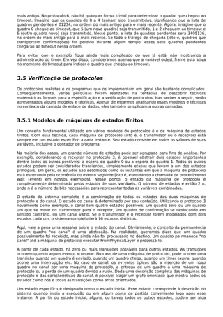 mais antigo. No protocolo 6, não há qualquer forma trivial para determinar o quadro que chegou ao
timeout. Imagine que os quadros de 0 a 4 tenham sido transmitidos, significando que a lista de
quadros pendentes é 01234, na ordem do mais antigo para o mais recente. Agora, imagine que o
quadro 0 chegue ao timeout, que 5 (um novo quadro) seja transmitido, 1 e 2 cheguem ao timeout e
6 (outro quadro novo) seja transmitido. Nesse ponto, a lista de quadros pendentes será 3405126,
na ordem do mais antigo para o mais recente. Se todo o tráfego de chegada (isto é, quadros que
transportam confirmações) for perdido durante algum tempo, esses sete quadros pendentes
chegarão ao timeout nessa ordem.
Para evitar que o exemplo fique ainda mais complicado do que já está, não mostramos a
administração do timer. Em vez disso, consideramos apenas que a variável oldest_frame está ativa
no momento do timeout para indicar o quadro que chegou ao timeout.
3.5 Verificação de protocolos
Os protocolos realistas e os programas que os implementam em geral são bastante complicados.
Conseqüentemente, várias pesquisas foram realizadas na tentativa de descobrir técnicas
matemáticas formais para a especificação e a verificação de protocolos. Nas seções a seguir, serão
apresentados alguns modelos e técnicas. Apesar de estarmos analisando esses modelos e técnicas
no contexto da camada de enlace de dados, eles também se aplicam a outras camadas.
3.5.1 Modelos de máquinas de estados finitos
Um conceito fundamental utilizado em vários modelos de protocolos é o de máquina de estados
finitos. Com essa técnica, cada máquina de protocolo (isto é, o transmissor ou o receptor) está
sempre em um estado específico a cada instante. Seu estado consiste em todos os valores de suas
variáveis, inclusive o contador de programa.
Na maioria dos casos, um grande número de estados pode ser agrupado para fins de análise. Por
exemplo, considerando o receptor no protocolo 3, é possível abstrair dois estados importantes
dentre todos os outros possíveis: a espera do quadro 0 ou a espera do quadro 1. Todos os outros
estados podem ser considerados transientes, simplesmente etapas que levam a um dos estados
principais. Em geral, os estados são escolhidos como os instantes em que a máquina de protocolo
está esperando pela ocorrência do evento seguinte [isto é, executando a chamada de procedimento
wait (event) em nossos exemplos]. Nesse ponto, o estado da máquina de protocolo é
completamente determinado pelos estados de suas variáveis. O número de estados é então 2 n,
onde n é o número de bits necessários para representar todas as variáveis combinadas.
O estado do sistema completo é a combinação de todos os estados das duas máquinas de
protocolo e do canal. O estado do canal é determinado por seu conteúdo. Utilizando o protocolo 3
novamente como exemplo, o canal tem quatro estados possíveis: um quadro zero ou um quadro
um que se move do transmissor para o receptor, um quadro de confirmação se deslocando em
sentido contrário, ou um canal vazio. Se o transmissor e o receptor forem modelados com dois
estados cada um, o sistema completo terá 16 estados distintos.
Aqui, vale a pena uma ressalva sobre o estado do canal. Obviamente, o conceito da permanência
de um quadro "no canal" é uma abstração. Na realidade, queremos dizer que um quadro
possivelmente foi recebido, mas ainda não foi processado no destino. Um quadro pe rmanece "no
canal" até a máquina de protocolo executar FromPhysicalLayer e processá-lo.
A partir de cada estado, há zero ou mais transições possíveis para outros estados. As transições
ocorrem quando algum evento acontece. No caso de uma máquina de protocolo, pode ocorrer uma
transição quando um quadro é enviado, quando um quadro chega, quando um timer expira, quando
ocorre uma interrupção etc. No caso do canal, os ev entos típicos são a inserção de um novo
quadro no canal por uma máquina de protocolo, a entrega de um quadro a uma máquina de
protocolo ou a perda de um quadro devido a ruído. Dada uma descrição completa das máquinas de
protocolo e das características do canal, é possível traçar um grafo orientado que mostra todos os
estados como nós e todas as transições como arcos orientados.
Um estado específico é designado como o estado inicial. Esse estado corresponde à descrição do
sistema quando inicia a execução ou em algum ponto de partida conveniente logo após esse
instante. A pa rtir do estado inicial, alguns, ou talvez todos os outros estados, podem ser alca
 