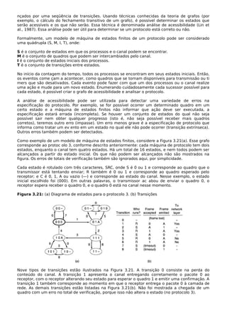 nçados por uma seqüência de transições. Usando técnicas conhecidas da teoria de grafos (por
exemplo, o cálculo do fechamento transitivo de um grafo), é possível determinar os estados que
serão acessíveis e os que não serão. Essa técnica é denominada análise de acessibilidade (Lin et
al., 1987). Essa análise pode ser útil para determinar se um protocolo está correto ou não.
Formalmente, um modelo de máquina de estados finitos de um protocolo pode ser considerado
uma quádrupla (S, M, I, T), onde:
S é o conjunto de estados em que os processos e o canal podem se encontrar.
M é o conjunto de quadros que podem ser intercambiados pelo canal.
I é o conjunto de estados iniciais dos processos.
T é o conjunto de transições entre estados.
No início da contagem do tempo, todos os processos se encontram em seus estados iniciais. Então,
os eventos come çam a acontecer, como quadros que se tornam disponíveis para transmissão ou ti
mers que são desativados. Cada evento pode fazer com que um dos processos ou o canal realize
uma ação e mude para um novo estado. Enumerando cuidadosamente cada sucessor possível para
cada estado, é possível criar o grafo de acessibilidade e analisar o protocolo.
A análise de acessibilidade pode ser utilizada para detectar uma variedade de erros na
especificação do protocolo. Por exemplo, se for possível ocorrer um determinado quadro em um
certo estado e a máquina de estados finitos não informar que ação deve ser executada, a
especificação estará errada (incompleta). Se houver um conjunto de estados do qual não seja
possível sair nem obter qualquer progresso (isto é, não seja possível receber mais quadros
corretos), teremos outro erro (impasse). Um erro menos grave é a especificação de protocolo que
informa como tratar um ev ento em um estado no qual ele não pode ocorrer (transição extrínseca).
Outros erros também podem ser detectados.
Como exemplo de um modelo de máquina de estados finitos, considere a Figura 3.21(a). Esse grafo
corresponde ao protoc olo 3, conforme descrito anteriormente: cada máquina de protocolo tem dois
estados, enquanto o canal tem quatro estados. Há um total de 16 estados, e nem todos podem ser
alcançados a partir do estado inicial. Os que não podem ser alcançados não são mostrados na
figura. Os erros de totais de verificação também são ignorados aqui, por simplicidade.
Cada estado é rotulado com três caracteres, SRC, onde S é 0 ou 1 e corresponde ao quadro que o
transmissor está tentando enviar; R também é 0 ou 1 e corresponde ao quadro esperado pelo
receptor; e C é 0, 1, A ou vazio (—) e corresponde ao estado do canal. Nesse exemplo, o estado
inicial escolhido foi (000). Em outras palavras, o transmissor ac abou de enviar o quadro 0, o
receptor espera receber o quadro 0, e o quadro 0 está no canal nesse momento.
Figura 3.21: (a) Diagrama de estados para o protocolo 3. (b) Transições
Nove tipos de transições estão ilustrados na Figura 3.21. A transição 0 consiste na perda do
conteúdo do canal. A transição 1 apresenta o canal entregando corretamente o pacote 0 ao
receptor, com o receptor alterando seu estado para esperar o quadro 1 e emitir uma confirmação. A
transição 1 também corresponde ao momento em que o receptor entrega o pacote 0 à camada de
rede. As demais transições estão listadas na Figura 3.21(b). Não foi mostrada a chegada de um
quadro com um erro no total de verificação, porque isso não altera o estado (no protocolo 3).
 