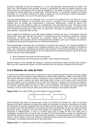 Durante a operação normal, as transições 1, 2, 3 e 4 são repetidas continuamente em ordem. Em
cada ciclo, são entregues dois pacotes, levando o transmissor de volta ao estado inicial em que
tenta enviar um novo quadro com número de seqüência 0. Se perder o quadro 0, o canal fará uma
transição do estado (000) para o estado (00-). Posteriormente, o tr ansmissor chegará ao timeout
(transição 7), e o sistema voltará para (000). A perda de uma confirmação é mais complicada e
exige duas transições, 7 e 5, ou 8 e 6, para reparar o dano.
Uma das propriedades que um protocolo com um número de seqüência de 1 bit deve ter é que,
independente da seqüên cia de eventos que ocorrer, o receptor nunca entregará dois pacotes
ímpares sem um pacote par interveniente e vice-versa. Observando o grafo da Figura 3.21,
verificamos que essa exigência pode ser estabelecida mais formalmente como "não deve existir
qualquer caminho a partir do estado inicial no qual duas ocorrências da transição 1 aconteçam sem
uma ocorrência da transição 3 entre elas, ou vice-versa". Na figura é possível observar que, sob
esse aspecto, o protocolo está correto.
Outra exigência semelhante é que não exista qualquer caminho em que o transmissor mude de
estado duas vezes (por exemplo, de 0 para 1 e novamente para 0), enquanto o estado do receptor
permanece constante. Se houvesse um caminho desse tipo, na seqüência de eventos
correspondente, dois quadros seriam irremediavelmente perdidos, sem que o receptor percebesse.
A seqüência de pacotes entregue teria um hiato de dois pacotes.
Outra propriedade importante de um protocolo é a ausência de impasses. Um impasse (deadlock) é
uma situação em que o protocolo não consegue progredir (isto é, entregar pacotes à camada de
rede), não importando a seqüência de eventos que aconteça. Em termos do modelo de grafo, um
impasse se caracteriza pela existência de um subconjunto de estados acessível a partir do estado
inicial e que tem duas propriedades:
1. Não há qualquer transição fora do subconjunto.
2. No subconjunto não há transições que dêem continuidade ao processo.
Quando chega a uma situação de impasse, o protocolo permanece nessa situação para sempre.
Mais uma vez, observando o grafo, fica fácil perceber que não ocorrem impasses no protocolo 3.
3.5.2 Modelos de rede de Petri
A máquina de estados finitos não é a única técnica para a especificação formal de protocolos. Nesta
seção, será descrita uma técnica bem diferente, a rede de Petri (Danthine, 1980). Uma rede de Petri
tem quatro elementos básicos: lugares, transições, arcos e símbolos (tokens). Um lugar representa
um estado no qual o sistema (ou parte dele) pode estar. A Figura 3.22 mostra uma rede de Petri
com dois lugares, A e B, indicados como círculos. No momento, o sistema se encontra no estado A,
indicado pelo símbolo (ponto escuro) no lugar A. Uma transição é indicada por uma barra horizontal
ou vertical. Cada transição tem zero ou mais arcos de entrada, cuja origem são seus lugares de
entrada, e zero ou mais arcos de saída, que partem em direção a seus lugares de saída.
Figura 3.22: Uma rede de Petri com dois lugares e duas transições
Uma transição está ativa se houver pelo menos um símbolo de entrada em cada um de seus
lugares de entrada. Qualquer transição ativa pode ser disparada à vontade, removendo um símbolo
de cada lugar de entrada e depositando um símbolo em cada lugar de saída. Se o número de arcos
de entrada e de saída for diferente, os símbolos não serão conservados. Se duas ou mais transições
estiverem ativas, qualquer uma das duas poderá ser disparada. A escolha da transição a ser
disparada é indeterminada, e esse é o motivo pelo qual as redes de Petri são úteis para a
modelagem de protocolos. A rede de Petri da Figura 3.22 é determinística e pode ser utilizada para
representar qualquer processo de duas fases (por exemplo, o comportamento de um bebê: comer,
dormir, comer, dormir e assim por diante). A exemplo do que ocorre com todas as ferramentas de
modelagem, os detalhes desnecessários são suprimidos.
Figura 3.23: Um modelo de rede de Petri correspondente ao protocolo 3
 