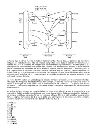 A Figura 3.23 mostra o modelo de rede de Petri referente à Figura 3.12. Ao contrário do modelo de
máquina de estados finitos, não há estados compostos nesse caso; o estado do transmissor, o
estado do canal e o estado do receptor são representados separadamente. As transições 1 e 2
correspondem à transmissão do quadro 0 pelo transmi ssor, em condições normais, e a um timeout,
respectivamente. As transições 3 e 4 são análogas, mas se referem ao quadro 1. As transições 5, 6
e 7 correspondem à perda do quadro 0, de uma confirmação e do quadro 1, respectivamente. As
transições 8 e 9 ocorrem quando um quadro de dados com o número de seqüência errado chega ao
receptor. As transições 10 e 11 representam a chegada ao receptor do quadro seguinte e sua
entrega à camada de rede.
As redes de Petri podem ser utilizadas para detectar falhas de protocolos, de maneira semelhante à
utilização das máquinas de estados finitos. Por exemplo, se alguma seqüência de disparo tivesse in
cluído a transição 10 duas vezes sem a interveniência da transição 11, o protoc olo estaria
incorreto. O conceito de impasse em uma rede de Petri também é semelhante ao da máquina de
estados finitos.
As redes de Petri podem ser representadas em uma forma algébrica que se assemelha a uma
gramática. Cada transição contribui para uma regra da gramática. Cada regra especifica os lugares
de entrada e saída da transição. Tendo em vista que a Figura 3.23 tem 11 transições, sua gramática
tem 11 regras, numeradas de 1 a 11, e cada uma corresponde à transição que tem o mesmo
número. A gramática referente à rede de Petri da Figura 3.23 é:
1: BDAC
2: AA
3: ADBE
4: BB
5: C
6: D
7: E
8: CFDF
9: EGDG
10: CGDF
11: EFDG
 