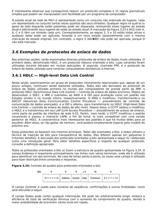 É interessante observar que conseguimos reduzir um protocolo complexo a 11 regras gramaticais
simples que podem ser manipuladas com facilidade por um programa de computador.
O estado atual da rede de Petri é representado como um conjunto não ordenado de lugares, cada
um representado no conjunto tantas vezes quantos são seus símbolos. Qualquer regra na qual os lu
gares do lado esquerdo estão presentes pode ser disparada, removendo esses lugares do estado
atual e adicionando seus lugares de saída ao estado atual. A marcação da Figura 3.23 é ACG (isto é,
A, C e G têm um símbolo cada um). Conseqüentemente, as regras 2, 5 e 10 estão todas ativas e
qualquer delas pode ser aplicada, levando a um novo estado (possivelmente com a mesma
marcação do estado original). Em contraste, a regra 3 (ADBE) não pode ser aplicada, porque D
não está marcado.
3.6 Exemplos de protocolos de enlace de dados
Nas próximas seções, serão examinados diversos protocolos de enlace de dados muito utilizados. O
primeiro deles, denominado HDLC, é um protocolo clássico orientado a bits, cujas variantes foram
utilizadas durante décadas em muitas aplicações. O segundo, chamado PPP, é o protocolo de
enlace de dados utilizado para conectar computadores domésticos à Internet.
3.6.1 HDLC — High-level Data Link Control
Nesta seção, examinaremos um grupo de protocolos intimamente relacionados que, apesar de um
pouco antigos, continuam sendo bastante utilizados. Todos eles são derivados do protocolo de
enlace de dados utilizado primeiro no mundo dos computadores de grande porte da IBM: o
protocolo SDLC (Synchronous Data Link Control — controle de enlace de dados síncrono). Depois de
desenvolver o SDLC, a IBM o submeteu ao ANSI e à ISO para aceitação como um padrão nos
Estados Unidos e no mundo inteiro, respectivamente. O ANSI o modificou, transformando-o no
ADCCP (Advanced Data Communication Control Procedure — procedimento de controle de
comunicação de dados avançado), e a ISO o alterou, para transformá-lo no HDLC (High-level Data
Link Control — controle de enlace de dados de alto nível). Depois disso, o CCITT adotou e modificou
o HDLC e o transformou em seu LAP (Link Access Procedure — procedimento de acesso de enlace),
como parte do padrão de interface de rede X.25. Porém, mais tarde, o CCITT modificou o padrão
novamente e passou a chamá-lo LAPB, a fim de torná- lo mais compatível com uma versão
posterior do HDLC. A característica mais interessante dos padrões é que há muitos deles para se
escolher. Além disso, se não gostar de nenhum, você poderá simplesmente esperar pelo modelo do
próximo ano.
Esses protocolos se baseiam nos mesmos princípios. Todos são orientados a bits, e todos utilizam a
técnica de inserção de bits para transparência de dados. Eles diferem apenas em pequenos e
irritantes detalhes. A discussão dos protocolos orientados a bits apresentada a seguir fo i elaborada
como uma introdução geral. Para obter detalhes específicos a respeito de qualquer protocolo,
consulte a definição apropriada.
Todos os protocolos orientados a bits ut ilizam a estrutura de quadro apresentada na Figura 3.24. O
campo Endereço é importante principalmente nas linhas com vários terminais, onde ele é utilizado
para identificar um dos terminais. No caso de linhas ponto a ponto, às vezes esse campo é utilizado
para fazer distinção entre comandos e respostas.
Figura 3.24: Formato de quadro para protocolos orientados a bits
O campo Controle é usado para números de seqüência, confirmações e outras finalidades, como
será discutido a seguir.
O campo Dados pode conter qualquer informação. Ele pode ser arbitrariamente longo, embora a
eficiência do total de verificação diminua com o aumento do comprimento do quadro, devido à
maior probabilidade de ocorrerem vários erros em rajada.
 