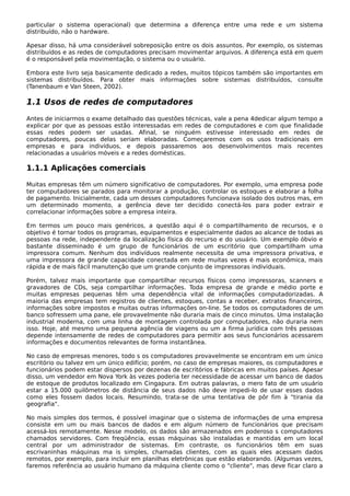particular o sistema operacional) que determina a diferença entre uma rede e um sistema
distribuído, não o hardware.
Apesar disso, há uma considerável sobreposição entre os dois assuntos. Por exemplo, os sistemas
distribuídos e as redes de computadores precisam movimentar arquivos. A diferença está em quem
é o responsável pela movimentação, o sistema ou o usuário.
Embora este livro seja basicamente dedicado a redes, muitos tópicos também são importantes em
sistemas distribuídos. Para obter mais informações sobre sistemas distribuídos, consulte
(Tanenbaum e Van Steen, 2002).
1.1 Usos de redes de computadores
Antes de iniciarmos o exame detalhado das questões técnicas, vale a pena 4dedicar algum tempo a
explicar por que as pessoas estão interessadas em redes de computadores e com que finalidade
essas redes podem ser usadas. Afinal, se ninguém estivesse interessado em redes de
computadores, poucas delas seriam elaboradas. Começaremos com os usos tradicionais em
empresas e para indivíduos, e depois passaremos aos desenvolvimentos mais recentes
relacionadas a usuários móveis e a redes domésticas.
1.1.1 Aplicações comerciais
Muitas empresas têm um número significativo de computadores. Por exemplo, uma empresa pode
ter computadores se parados para monitorar a produção, controlar os estoques e elaborar a folha
de pagamento. Inicialmente, cada um desses computadores funcionava isolado dos outros mas, em
um determinado momento, a gerência deve ter decidido conectá-los para poder extrair e
correlacionar informações sobre a empresa inteira.
Em termos um pouco mais genéricos, a questão aqui é o compartilhamento de recursos, e o
objetivo é tornar todos os programas, equipamentos e especialmente dados ao alcance de todas as
pessoas na rede, independente da localização física do recurso e do usuário. Um exemplo óbvio e
bastante disseminado é um grupo de funcionários de um escritório que compartilham uma
impressora comum. Nenhum dos indivíduos realmente necessita de uma impressora privativa, e
uma impressora de grande capacidade conectada em rede muitas vezes é mais econômica, mais
rápida e de mais fácil manutenção que um grande conjunto de impressoras individuais.
Porém, talvez mais importante que compartilhar recursos físicos como impressoras, scanners e
gravadores de CDs, seja compartilhar informações. Toda empresa de grande e médio porte e
muitas empresas pequenas têm uma dependência vital de informações computadorizadas. A
maioria das empresas tem registros de clientes, estoques, contas a receber, extratos financeiros,
informações sobre impostos e muitas outras informações on-line. Se todos os computadores de um
banco sofressem uma pane, ele provavelmente não duraria mais de cinco minutos. Uma instalação
industrial moderna, com uma linha de montagem controlada por computadores, não duraria nem
isso. Hoje, até mesmo uma pequena agência de viagens ou um a firma jurídica com três pessoas
depende intensamente de redes de computadores para permitir aos seus funcionários acessarem
informações e documentos relevantes de forma instantânea.
No caso de empresas menores, todo s os computadores provavelmente se encontram em um único
escritório ou talvez em um único edifício; porém, no caso de empresas maiores, os computadores e
funcionários podem estar dispersos por dezenas de escritórios e fábricas em muitos países. Apesar
disso, um vendedor em Nova York às vezes poderia ter necessidade de acessar um banco de dados
de estoque de produtos localizado em Cingapura. Em outras palavras, o mero fato de um usuário
estar a 15.000 quilômetros de distância de seus dados não deve impedi-lo de usar esses dados
como eles fossem dados locais. Resumindo, trata-se de uma tentativa de pôr fim à "tirania da
geografia".
No mais simples dos termos, é possível imaginar que o sistema de informações de uma empresa
consiste em um ou mais bancos de dados e em algum número de funcionários que precisam
acessá-los remotamente. Nesse modelo, os dados são armazenados em poderoso s computadores
chamados servidores. Com freqüência, essas máquinas são instaladas e mantidas em um local
central por um administrador de sistemas. Em contraste, os funcionários têm em suas
escrivaninhas máquinas ma is simples, chamadas clientes, com as quais eles acessam dados
remotos, por exemplo, para incluir em planilhas eletrônicas que estão elaborando. (Algumas vezes,
faremos referência ao usuário humano da máquina cliente como o "cliente", mas deve ficar claro a
 