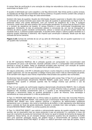 O campo Total de verificação é uma variação do código de redundância cíclica que utiliza a técnica
examinada na Seção 3.2.2.
O quadro é delimitado por outra seqüênci a de flag (01111110). Nas linhas ponto a ponto ociosas,
as seqüências de flags são transmitidas de forma contínua. O quadro mínimo contém três campos e
totaliza 32 bits, excluindo os flags de cada extremidade.
Existem três tipos de quadros: Quadro de informação, Quadro supervisor e Quadro não numerado.
O conteúdo do campo Controle para esses três tipos de quadros é apresentado na Figura 3.25. O
protocolo utiliza uma janela deslizante, com um número de seqüência de 3 bits. A qualquer
momento, pode haver até sete quadros não confirmados pendentes. O campo Seq da Figura 3.25(a)
é o número de seqüência do quadro. O campo Próximo é uma confirmação transportada por
piggyback. Entretanto, to dos os protocolos aderem à convenção de, em vez de transportar o
número do último quadro recebido corretamente, utilizar o número do primeiro quadro ainda não
recebido (isto é, o próximo quadro esperado). A escolha entre utilizar o último quadro recebido ou o
próximo quadro esperado é arbitrária; não importa que convenção é adotada, desde que ela seja
utilizada de forma coerente.
Figura 3.25: Campo de controle de (a) um qu adro de informação, (b) um quadro supervisor e (c)
um quadro não numerado
O bit P/F representa Poll/Final. Ele é utilizado quando um computador (ou concentrador) está
consultando um grup o de terminais. Quando utilizado como P, o computador está convidando o
terminal a enviar os dados. Todos os quadros0 enviados pelo terminal, com exceção do quadro
final, têm o bit P/F definido como P. O quadro final é definido como F.
Em alguns protocolos, o bit P/F é utilizado para forçar a outra máquina a enviar imediatamente um
quadro supervisor, em vez de aguardar o tráfego inverso para inserir nele as informações da janela.
O bit também tem alguns usos menos importantes relacionados aos quadros não numerados.
Os diversos tipos de quadros supervisores se distinguem pelo campo Tipo. O Tipo 0 é um quadro de
confirmação (denominado oficialmente RECEIVE READY) usado para indicar o próximo quadro
esperado. Esse quadro é utilizado quando não há tráfego inverso que permita o uso do
piggybacking.
O Tipo 1 é um quadro de confirmação negativa (denominado oficialmente REJECT). Ele é utilizado
para indicar a detecção de um erro de transmissão. O campo Próximo indica o primeiro quadro da
seqüência não recebido corretamente (isto é, o quadro a ser retransmitido). O transmissor é
solicitado a retransmitir todos os quadros pendentes a partir de Próximo. Essa estratégia é
semelhante ao nosso protocolo 5, e não ao protocolo 6.
O Tipo 2 é RECEIVE NOT READY. Ele co nfirma todos os quadros até (mas não incluindo) Próximo,
exatamente como RECEIVE READY, mas solicita que o transmissor interrompa o envio de quadros.
RECEIVE NOT READY tem como objetivo informar a existência de determinados problemas
temporários com o receptor, tais como a insuficiência de buffers, e não representa uma alternativa
para o controle de fluxo de janela deslizante. Quando a condição tiver sido corrigida, o receptor
enviará RECEIVE READY, REJECT ou certos quadros de controle.
O Tipo 3 é SELECTIVE REJECT, que solicita a retransmissão apenas do quadro especificado. Nesse
sentido, ele se assemelha mais ao nosso protocolo 6 que ao protocolo 5 e, portanto, é mais útil
quan do o tamanho da janela do transmissor é0 menor ou igual à metade do tamanho do espaço de
seqüência. Dessa forma, se um receptor desejar armazenar quadros fora de seqüência no buffer
para uma possível utilização futura, ele poderá forçar a retransmissão de qualquer quadro
específico utilizando SELECTIVE REJECT. O HDLC e o ADCCP permitem esse tipo de quadro, mas o
 