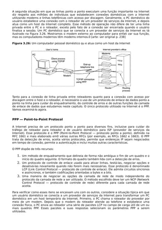 A segunda situação em que as linhas ponto a ponto executam uma função importante na Internet
diz respeito aos milhões de indivíduos que estabelecem conexões domésticas com a Internet
utilizando modems e linhas telefônicas com acesso por discagem. Geralmente, o PC doméstico do
usuário estabelece uma conexão com o roteador de um provedor de serviços da Internet, e depois
atua como um host da Internet completo. Esse método de operação não difere de ter uma linha
privada entre o PC e o roteador, exceto pelo fato de a conexão ser encerrada quando o usuário
finaliza a sessão. Um PC doméstico que se conecta a um provedor de serviços da Internet es tá
ilustrado na Figura 3.26. Mostramos o modem externo ao computador para enfati zar sua função,
mas os computadores modernos têm modems internos.0 [arte: ver original p. 238]
Figura 3.26: Um computador pessoal doméstico qu e atua como um host da Internet
Tanto para a conexão de linha privada entre roteadores quanto para a conexão com acesso por
discagem entre o host e o roteador, é necessário o uso de um protocolo de enlace de dados ponto a
ponto na linha para cuidar do enquadramento, do controle de erros e de outras funções da camada
de enlace de dados que estudamos neste capítulo. O único protocolo utilizado na Internet é o PPP.
Vamos examiná-lo agora.
PPP — Point-to-Point Protocol
A Internet precisa de um protocolo ponto a ponto para diversos fins, inclusive para cuidar do
tráfego de roteador para roteador e de usuário doméstico para ISP (provedor de serviços da
Internet). Esse protocolo é o PPP (Point-to-Point Protocol — protocolo ponto a ponto), definido na
RFC 1661 e mais elaborado em0 várias outras RFCs (por exemplo, as RFCs 1662 e 1663). O PPP
trata da detecção de erros, aceita vários protocolos, permite que endereços IP sejam negociados
em tempo de conexão, permite a autenticação e inclui muitas outras características.
O PPP dispõe de três recursos:
1. Um método de enquadramento que delineia de forma não ambígua o fim de um quadro e o
início do quadro seguinte. O formato do quadro também lida com a detecção de erros.
2. Um protocolo de controle de enlace usado para ativar linhas, testá-las, negociar opções e
desativá-las novamente quando não forem mais necessárias. Esse protocolo é denominado
LCP (Link Control Protocol — protocolo de controle de enlace). Ele admite circuitos síncronos
e assíncronos, e também codificações orientadas a bytes e a bits.
3. Uma maneira de negociar as opções da camada de rede de modo independente do
protocolo da camada de rede a ser utilizado. O método escolhido deve ter um NCP (Network
Control Protocol — protocolo de controle de rede) diferente para cada camada de rede
aceita.
Para verificar como esses itens se encaixam uns com os outros, considere a situação típica em que
um usuário doméstico se conecta a um provedor de serviços da Internet para transformar um PC
doméstico em um host temporário da Internet. Primeiro, o PC chama o roteador do provedor por
meio de um modem. Depois que o modem do roteador atende ao telefone e estabelece uma
conexão física, o PC envia ao roteador uma série de pacotes LCP no campo de carga útil de um ou
mais quadros PPP. Esses pacotes e suas respostas selecionam os parâmetros PPP a serem
utilizados.
 