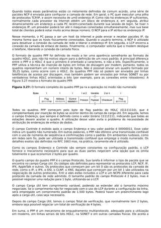 Quando todos esses parâmetros estão co rretamente definidos de comum acordo, uma série de
pacotes NCP é enviada para configurar a camada de rede. Em geral, o PC quer executar uma pilha
de protocolos TCP/IP, e assim necessita de um0 endereço IP. Como não há endereços IP suficientes,
normalmente cada provedor da Internet obtém um bloco de endereços e, em seguida, atribui
dinamicamente um endereço a cada PC recém-conectado durante sua sessão de login. Se tiver n
endereços IP, um provedor poderá ter até n máquinas conectadas simultaneamente, mas sua base
total de clientes poderá estar muito acima desse número. O NCP para o IP atribui os endereços IP.
Nesse momento, o PC passa a ser um host da Internet e pode enviar e receber pacotes IP, da
mesma forma que os hosts fisicamente conectados. Quando o usuário termina, o NCP é utilizado
para desativar a conexão da camada de rede e liberar o endereço IP. Em seguida, o LCP encerra a
conexão da camada de enlace de dados. Finalmente, o computador solicita que o modem desligue
o telefone, liberando a conexão da camada física.
O formato de quadro PPP foi definido de modo a ter uma aparência semelhante ao formato de
quadro HDLC, pois não há motivo algum para a definição de um novo padrão. A principal diferença
entre o PPP e o HDLC é que o primeiro é orientado a caracteres, e não a bits. Especificamente, o
PPP utiliza a técnica de inserção de bytes em linhas de discagem por modem; portanto, todos os
quadros representam um número inteiro de bytes. Não é possível enviar um quadro formado por
30,25 bytes, como ocorre com o HDLC. Os quadros PPP não só podem ser enviados por linhas
telefônicas de acesso por discagem, mas também podem ser enviados por linhas SONET ou por
verdadeiras linhas HDLC orientadas a bits (por exemplo, para as conexões entre roteadores). A
Figura 3.27 mostra o formato do quadro PPP.
Figura 3.27: O formato completo do quadro PPP pa ra a operação no modo não numerado
Todos os quadros PPP começam pelo byte de flag padrão do HDLC (01111110), que é
complementado por inserção de bytes se ocorrer dentro do campo de carga útil. Em seguida, temos
o campo Endereço, que sempre é definido como o valor binário 11111111, indicando que todas as
estações devem aceitar o quadro. A utilização desse valor evita o problema da necessidade de
atribuição de endereços de enlace de dados.
O campo Controle é exibido após o campo Endereço e seu valor padrão é 00000011. Esse valor
indica um quadro não numerado. Em outras palavras, o PPP não oferece uma transmissão confiável
com o uso de números de seqüência e confirmações como o padrão. Em ambientes ruidosos, como
em redes sem fio, pode ser utilizada a transmissão confiável que emprega o modo numerado. Os
detalhes exatos são definidos na RFC 1663 mas, na prática, raramente ele é utilizado.
Como os campos Endereço e Controle são sempre constantes na configuração padrão, o LCP
fornece o mecanismo necessário para que as duas partes negociem uma opção que os omita
totalmente e que economize 2 bytes por quadro.
O quarto campo do quadro PPP é o campo Protocolo. Sua tarefa é informar o tipo de pacote que se
encontra no campo Carga útil. Os códigos são definidos para representar os protocolos LCP, NCP, IP,
IPX, AppleTalk e outros. Os protocolos que começam por um bit 0 são os protocolos da camada de
rede, como o IP, o IPX, o OSI, o CLNP, o XNS. Aqueles que começam por um bit 1 são utilizados na
negociação de outros protocolos. Entr e eles estão incluídos o LCP e um NCP0 diferente para cada
protocolo da camada de rede admitido. O tamanho padrão do campo Protocolo é 2 bytes, mas é
possível negociar uma redução para 1 byte, utilizando-se o LCP.
O campo Carga útil tem comprimento variável, podendo se estender até o tamanho máximo
negociado. Se o comprimento não for negociado com o uso do LCP durante a configuração da linha,
será empregado um comprimento padrão de 1.500 bytes. Poderá haver um preenchimento logo
após a carga útil, caso seja necessário.
Depois do campo Carga Útil, temos o campo Total de verificação, que normalmente tem 2 bytes,
embora seja possível negociar um total de verificação de 4 bytes.
Em suma, o PPP é um mecanismo de enquadramento multiprotocolo, adequado para a utilização
em modems, em linhas seriais de bits HDLC, na SONET e em outras camadas físicas. Ele aceita a
 