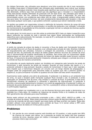 Os códigos Terminate- são utilizados para desativar uma linha quando ela não é mais necessária.
Os códigos Code-reject e Protocol-reject são utilizados pelo respondedor para indicar que recebeu
algo que não consegue entender. Essa situação pode significar que ocorreu um erro de transmissão
não detectado, embora seja mais provável que ela signifique que o iniciador e o respondedor1
estão executando versões diferentes do protocolo LCP. Os tipos Echo- são utilizados para testar a
qualidade da linha. Por fim, utiliza-se Discard-request para ajudar a depuração. Se uma das
extremidades estiver com problemas para obter bits do cabo, o programador poderá utilizar esse
tipo para teste. Se conseguir terminar, ele será simplesmente descartado pelo receptor e não será
executada qualquer outra ação, o que poderá confundir a pessoa que estiver realizando o teste.
As opções que podem ser negociadas incluem a definição do tamanho máximo da carga útil para
quadros de dados, a ativ ação da autenticação e a escolha do protocolo a ser utilizado, a ativação
do monitoramento da qualidade da linha durante a operação normal e a seleção de diversas opções
de compactação de cabeçalhos.
De modo geral, há muito pouco a ser dito sobre os protocolos NCP. Cada um deles é específico para
algum protocolo da camada de rede e permite que sejam feitas solicitações de configuração
especificas para cada protocolo. Por exemplo, no caso do IP, a atribuição de ende reços dinâmicos é
a possibilidade mais importante.
3.7 Resumo
A tarefa da camada de enlace de dados é converter o fluxo de dados sem formatação fornecido
pela camada física em um fluxo de quadros a ser utilizado pela camada de rede. Diversos métodos
de enquadramento são utilizados, inclusive a contagem de caracteres, a inserção de bytes e a
inserção de bits. Os protocolos de enlace de dados podem oferecer recursos de controle de erros
para a retransmissão de quadros danificados ou perdidos. Para evitar que um transmissor rápido
sobrecarregue um rece ptor lento, o protocolo de enlace de dados também pode fornecer controle
de fluxo. O mecanismo de janela deslizante é bastante utilizado para integrar o controle de erros e
o controle de fluxo de maneira conveniente.
Os protocolos de janela deslizante podem ser divididos em categorias pelo tamanho da janela do
transmissor e pelo tamanho da janela do receptor. Quando as duas janelas são iguais a 1, o
protocolo utilizado é stop-and-wait. Quando a janela do transmissor é maior que 1 (por exemplo,
para impedir que o transmissor bloqueie um circuito com um longo retardo de propagação), o
receptor pode ser programado para descartar todos os quadros que não o próximo quadro na
seqüência, ou para armazenar no buffer os quadros fora de ordem até eles serem necessários.
Examinamos neste capítulo uma série de protocolos. O protocolo 1 se destina a um ambiente livre
de erros, no qual o receptor pode manipular qualquer fluxo enviado a ele. O protocolo 2 ainda
pressupõe um ambiente livre de erros, mas introduz o controle de fluxo. O protocolo 3 trata erros
introduzindo números de seqüência e utilizando o algoritmo de stop-and-wait. O protocolo 4
permite a comunicação bidirecional e introduz o co nceito de piggybacking. O protocolo 5 utiliza um
protocolo de janela deslizante com go back n. Por fim, o protocolo 6 utiliza a retransmissão seletiva
e confirmações negativas.
Os protocolos podem ser modelados com o uso de diversas técnicas para ajudar a demonstrar sua
exatidão (ou a falta dela). Os modelos de máquinas de estados finitos e os modelos de redes de
Petri geralmente são utilizados para essa finalidade.
Muitas redes utilizam um dos protocolos orientados a bits — SDLC, HDLC, ADCCP ou LAPB — na
camada de enlace de dados. Todos esses protocolos utilizam bytes de flag para delimitar quadros, e
a técnica de inserção de bits para impedir que esses bytes de flags ocorram nos dados. Todos eles
também utilizam uma janela deslizante para controle de fluxo. A In ternet utiliza o PPP como
protocolo de enlace de dados em linhas ponto a ponto.
Problemas
1. Um pacote de uma camada superior está dividido em 10 quadros, e cada quadro tem 80%
de chances de chegar sem danos. Se o protocolo de enlace de dados não fizer qualquer
controle de erros, quantas vezes em média a mensagem deverá ser enviada para que o
processo inteiro seja concluído?
 