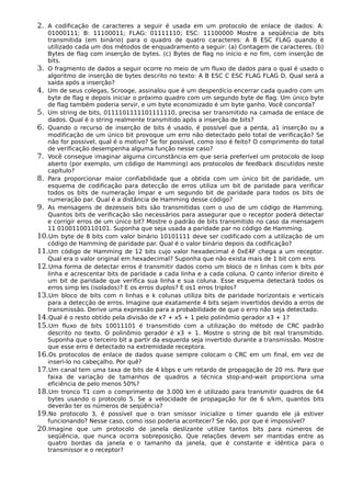 2. A codificação de caracteres a seguir é usada em um protocolo de enlace de dados: A:
01000111; B: 11100011; FLAG: 01111110; ESC: 11100000 Mostre a seqüência de bits
transmitida (em binário) para o quadro de quatro caracteres: A B ESC FLAG quando é
utilizado cada um dos métodos de enquadramento a seguir: (a) Contagem de caracteres. (b)
Bytes de flag com inserção de bytes. (c) Bytes de flag no início e no fim, com inserção de
bits.
3. O fragmento de dados a seguir ocorre no meio de um fluxo de dados para o qual é usado o
algoritmo de inserção de bytes descrito no texto: A B ESC C ESC FLAG FLAG D. Qual será a
saída após a inserção?
4. Um de seus colegas, Scrooge, assinalou que é um desperdício encerrar cada quadro com um
byte de flag e depois iniciar o próximo quadro com um segundo byte de flag. Um único byte
de flag também poderia servir, e um byte economizado é um byte ganho. Você concorda?
5. Um string de bits, 0111101111101111110, precisa ser transmitido na camada de enlace de
dados. Qual é o string realmente transmitido após a inserção de bits?
6. Quando o recurso de inserção de bits é usado, é possível que a perda, a1 inserção ou a
modificação de um único bit provoque um erro não detectado pelo total de verificação? Se
não for possível, qual é o motivo? Se for possível, como isso é feito? O comprimento do total
de verificação desempenha alguma função nesse caso?
7. Você consegue imaginar alguma circunstância em que seria preferível um protocolo de loop
aberto (por exemplo, um código de Hamming) aos protocolos de feedback discutidos neste
capítulo?
8. Para proporcionar maior confiabilidade que a obtida com um único bit de paridade, um
esquema de codificação para detecção de erros utiliza um bit de paridade para verificar
todos os bits de numeração ímpar e um segundo bit de paridade para todos os bits de
numeração par. Qual é a distância de Hamming desse código?
9. As mensagens de dezesseis bits são transmitidas com o uso de um código de Hamming.
Quantos bits de verificação são necessários para assegurar que o receptor poderá detectar
e corrigir erros de um único bit? Mostre o padrão de bits transmitido no caso da mensagem
11 01001100110101. Suponha que seja usada a paridade par no código de Hamming.
10.Um byte de 8 bits com valor binário 10101111 deve ser codificado com a utilização de um
código de Hamming de paridade par. Qual é o valor binário depois da codificação?
11.Um código de Hamming de 12 bits cujo valor hexadecimal é 0xE4F chega a um receptor.
Qual era o valor original em hexadecimal? Suponha que não exista mais de 1 bit com erro.
12.Uma forma de detectar erros é transmitir dados como um bloco de n linhas com k bits por
linha e acrescentar bits de paridade a cada linha e a cada coluna. O canto inferior direito é
um bit de paridade que verifica sua linha e sua coluna. Esse esquema detectará todos os
erros simp les (isolados)? E os erros duplos? E os1 erros triplos?
13.Um bloco de bits com n linhas e k colunas utiliza bits de paridade horizontais e verticais
para a detecção de erros. Imagine que exatamente 4 bits sejam invertidos devido a erros de
transmissão. Derive uma expressão para a probabilidade de que o erro não seja detectado.
14.Qual é o resto obtido pela divisão de x7 + x5 + 1 pelo polinômio gerador x3 + 1?
15.Um fluxo de bits 10011101 é transmitido com a utilização do método de CRC padrão
descrito no texto. O polinômio gerador é x3 + 1. Mostre o string de bit real transmitido.
Suponha que o terceiro bit a partir da esquerda seja invertido durante a transmissão. Mostre
que esse erro é detectado na extremidade receptora.
16.Os protocolos de enlace de dados quase sempre colocam o CRC em um final, em vez de
inseri-lo no cabeçalho. Por quê?
17.Um canal tem uma taxa de bits de 4 kbps e um retardo de propagação de 20 ms. Para que
faixa de variação de tamanhos de quadros a técnica stop-and-wait proporciona uma
eficiência de pelo menos 50%?
18.Um tronco T1 com o comprimento de 3.000 km é utilizado para transmitir quadros de 64
bytes usando o protocolo 5. Se a velocidade de propagação for de 6 s/km, quantos bits
deverão ter os números de seqüência?
19.No protocolo 3, é possível que o tran smissor inicialize o timer quando ele já estiver
funcionando? Nesse caso, como isso poderia acontecer? Se não, por que é impossível?
20.Imagine que um protocolo de janela deslizante utilize tantos bits para números de
seqüência, que nunca ocorra sobreposição. Que relações devem ser mantidas entre as
quatro bordas da janela e o tamanho da janela, que é constante e idêntica para o
transmissor e o receptor?
 