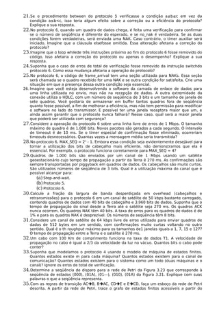 21.Se o procedimento between do protocolo 5 verificasse a condição a≤b≤c em vez da
condição a≤b<c, isso teria algum efeito sobre a correção ou a eficiência do protocolo?
Explique a sua resposta.
22.No protocolo 6, quando um quadro de dados chega, é feita uma verificação para confirmar
se o número de seqüência é diferente do esperado, e se no_nak é verdadeira. Se as duas
condições forem verdadeiras, será enviada uma NAK. Caso contrário, o timer auxiliar será
iniciado. Imagine que a cláusula elsefosse omitida. Essa alteração afetaria a correção do
protocolo?
23.Imagine que o loop whilede três instruções próximo ao fim do protocolo 6 fosse removido do
código. Isso afetaria a correção do protocolo ou apenas o desempenho? Explique a sua
resposta.
24.Suponha que o caso de erros de total de verificação fosse removido da instrução switchdo
protocolo 6. Como essa mudança afetaria a operação do protocolo?
25.No protocolo 6, o código de frame_arrival tem uma seção utilizada para NAKs. Essa seção
será chamada se o quadro recebido for uma NAK e se outra condição for satisfeita. Crie uma
situação em que a presença dessa outra condição seja essencial.
26. Imagine que você esteja desenvolvendo o software da camada de enlace de dados para
uma linha utilizada no envio, mas não na recepção de dados. A outra extremidade da
conexão utiliza o HDLC, com um número de seqüência de 3 bits e um tamanho de janela de
sete quadros. Você gostaria de armazenar em buffer tantos quadros fora de seqüência
quanto fosse possível, a fim de melhorar a eficiência, mas não tem permissão para modificar
o software no lado do transmissor. E possível ter uma janela receptora maior que um, e
ainda assim garantir que o protocolo nunca falhará? Nesse caso, qual será a maior janela
que poderá ser utilizada com segurança?
27.Considere a operação do protocolo 6 sobre uma linha livre de erros de 1 Mbps. O tamanho
máximo de quadro é de 1.000 bits. Novos pacotes são gerados a cada segundo. O intervalo
de timeout é de 10 ms. Se o timer especial de confirmação fosse eliminado, ocorreriam
timeouts desnecessários. Quantas vezes a mensagem média seria transmitida?
28.No protocolo 6, MAX_SEQ = 2n
- 1. Embora essa condição seja evidentemente desejável para
tornar a utilização dos bits de cabeçalho mais eficiente, não demonstramos que ela é
essencial. Por exemplo, o protocolo funciona corretamente para MAX_SEQ = 4?
29.Quadros de 1.000 bits são enviados por um canal de 1 Mbps usando um satélite
geoestacionário cujo tempo de propagação a partir da Terra é 270 ms. As confirmações são
sempre transportadas por piggyback em quadros de dados. Os cabeçalhos são muito curtos.
São utilizados números de seqüência de 3 bits. Qual é a utilização máxima do canal que é
possível alcançar para:
(a) Stop-and-wait.
(b)Protocolo 5.
(c) Protocolo 6.
30.Calcule a fração da largura de banda desperdiçada em overhead (cabeçalhos e
retransmissões) para o protocolo 6 em um canal de satélite de 50 kbps bastante carregado,
contendo quadros de dados com 40 bits de cabeçalho e 3.960 bits de dados. Suponha que o
tempo de propagação do sinal desde a Terra até o satélite seja 270 ms. Os quadros ACK
nunca ocorrem. Os quadros NAK têm 40 bits. A taxa de erros para os quadros de dados é de
1% e para os quadros NAK é desprezível. Os números de seqüência têm 8 bits.
31.Considere um canal de satélite de 64 kbps livre de erros utilizado para enviar quadros de
dados de 512 bytes em um sentido, com confirmações muito curtas voltando no outro
sentido. Qual é o th roughput máximo para os tamanhos de1 janelas iguais a 1, 7, 15 e 127?
O tempo de propagação entre a Terra e o satélite é 270 ms.
32.Um cabo com 100 Km de comprimento funciona na taxa de dados T1. A velocidade de
propagação no cabo é igual a 2/3 da velocidade da luz no vácuo. Quantos bits o cabo pode
conter?
33.Suponha que modelamos o protocolo 4 usando o modelo de máquina de estados finitos.
Quantos estados existe m para cada máquina? Quantos estados existem para o canal de
comunicação? Quantos estados existem para o sistema como um todo (duas máquinas e o
canal)? Ignore os erros de total de verificação.
34.Determine a seqüência de disparo para a rede de Petri da Figura 3.23 que corresponde à
seqüência de estados (000), (01A), (01—), (010), (01A) da Figura 3.21. Explique com suas
palavras o que a seqüência representa.
35.Com as regras de transição ACB, BAC, CDE e ECD, faça um esboço da rede de Petri
descrita. A partir da rede de Petri, trace o grafo de estados finitos acessíveis a partir do
 