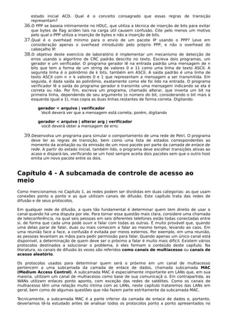 estado inicial ACD. Qual é o conceito consagrado que essas regras de transição
representam?
36.O PPP se baseia intimamente no HDLC, que utiliza a técnica de inserção de bits para evitar
que bytes de flag aciden tais na carga útil causem confusão. Cite pelo menos um motivo
pelo qual o PPP utiliza a inserção de bytes e não a inserção de bits.
37.Qual é o overhead mínimo para o envio de um pacote IP usando o PPP? Leve em
consideração apenas o overhead introduzido pelo próprio PPP, e não o overhead do
cabeçalho IP.
38.O objetivo deste exercício de laboratório é implementar um mecanismo de detecção de
erros usando o algoritmo de CRC padrão descrito no texto. Escreva dois programas, um
gerador e um verificador. O programa gerador lê na entrada padrão uma mensagem de n
bits que tem a forma de um string de valores 0 e 11 como uma linha de texto ASCII. A
segunda linha é o polinômio de k bits, também em ASCII. A saída padrão é uma linha de
texto ASCII com n + k valores 0 e 1 que representam a mensagem a ser transmitida. Em
seguida, é dada saída ao polinômio, exatamente como ele foi lido na entrada. O programa
verificador lê a saída do programa gerador e transmite uma mensagem indicando se ela é
correta ou não. Por fim, escreva um programa, chamado alterar, que inverta um bit na
primeira linha, dependendo de seu argumento (o número do bit, considerando o bit mais à
esquerda igual a 1), mas copia as duas linhas restantes de forma correta. Digitando:
gerador < arquivo | verificador
Você deverá ver que a mensagem está correta; porém, digitando
gerador < arquivo | alterar arg | verificador
você deverá obter a mensagem de erro.
39.Desenvolva um programa para simular o comportamento de uma rede de Petri. O programa
deve ler as regras de transição, bem como uma lista de estados correspondentes ao
momento da aceitação ou da emissão de um novo pacote por parte da camada de enlace de
rede. A partir do estado inicial, também lido, o programa deve escolher transições ativas ao
acaso e dispará-las, verificando se um host sempre aceita dois pacotes sem que o outro host
emita um novo pacote entre os dois.
Capítulo 4 - A subcamada de controle de acesso ao
meio
Como mencionamos no Capítulo 1, as redes podem ser divididas em duas categorias: as que usam
conexões ponto a ponto e as que utilizam canais de difusão. Este capítulo trata das redes de
difusão e de seus protocolos.
Em qualquer rede de difusão, a ques tão fundamental é determinar quem tem direito de usar o
canal quando há uma disputa por ele. Para tornar essa questão mais clara, considere uma chamada
de teleconferência, na qual seis pessoas em seis diferentes telefones estão todas conectadas entre
si, de forma que cada uma pode ouvir e falar com todas as outras. É muito provável que, quando
uma delas parar de falar, duas ou mais comecem a falar ao mesmo tempo, levando ao caos. Em
uma reunião face a face, a confusão é evitada por meios externos. Por exemplo, em uma reunião,
as pessoas levantam as mãos para pedir permissão para falar. Quando apenas um único canal está
disponível, a determinação de quem deve ser o próximo a falar é muito mais difícil. Existem vários
protocolos destinados a solucionar o problema, e eles formam o conteúdo deste capítulo. Na
literatura, os canais de difusão às vezes são referidos como canais de multiacesso ou canais de
acesso aleatório.
Os protocolos usados para determinar quem será o próximo em um canal de multiacesso
pertencem a uma subcamada da camada de enlace de dados, chamada subcamada MAC
(Medium Access Control). A subcamada MAC é especialmente importante em LANs que, em sua
maioria, utilizam um canal de multiacesso como base de sua comunicaçã o. Em contrapartida, as
WANs utilizam enlaces ponto aponto, com exceção das redes de satélites. Como os canais de
multiacesso têm uma relação muito íntima com as LANs, neste capítulo trataremos das LANs em
geral, bem como de algumas questões que não fazem parte estritamente da subcamada MAC.
Tecnicamente, a subcamada MAC é a parte inferior da camada de enlace de dados e, portanto,
deveríamos tê-la estudado antes de analisar todos os protocolos ponto a ponto apresentados no
 