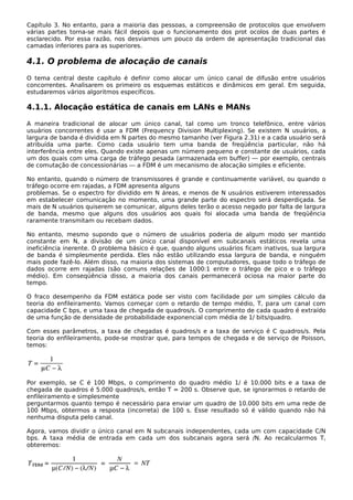 Capítulo 3. No entanto, para a maioria das pessoas, a compreensão de protocolos que envolvem
várias partes torna-se mais fácil depois que o funcionamento dos prot ocolos de duas partes é
esclarecido. Por essa razão, nos desviamos um pouco da ordem de apresentação tradicional das
camadas inferiores para as superiores.
4.1. O problema de alocação de canais
O tema central deste capítulo é definir como alocar um único canal de difusão entre usuários
concorrentes. Analisarem os primeiro os esquemas estáticos e dinâmicos em geral. Em seguida,
estudaremos vários algoritmos específicos.
4.1.1. Alocação estática de canais em LANs e MANs
A maneira tradicional de alocar um único canal, tal como um tronco telefônico, entre vários
usuários concorrentes é usar a FDM (Frequency Division Multiplexing). Se existem N usuários, a
largura de banda é dividida em N partes do mesmo tamanho (ver Figura 2.31) e a cada usuário será
atribuída uma parte. Como cada usuário tem uma banda de freqüência particular, não há
interferência entre eles. Quando existe apenas um número pequeno e constante de usuários, cada
um dos quais com uma carga de tráfego pesada (armazenada em buffer) — por exemplo, centrais
de comutação de concessionárias — a FDM é um mecanismo de alocação simples e eficiente.
No entanto, quando o número de transmissores é grande e continuamente variável, ou quando o
tráfego ocorre em rajadas, a FDM apresenta alguns
problemas. Se o espectro for dividido em N áreas, e menos de N usuários estiverem interessados
em estabelecer comunicação no momento, uma grande parte do espectro será desperdiçada. Se
mais de N usuários quiserem se comunicar, alguns deles terão o acesso negado por falta de largura
de banda, mesmo que alguns dos usuários aos quais foi alocada uma banda de freqüência
raramente transmitam ou recebam dados.
No entanto, mesmo supondo que o número de usuários poderia de algum modo ser mantido
constante em N, a divisão de um único canal disponível em subcanais estáticos revela uma
ineficiência inerente. O problema básico é que, quando alguns usuários ficam inativos, sua largura
de banda é simplesmente perdida. Eles não estão utilizando essa largura de banda, e ninguém
mais pode fazê-lo. Além disso, na maioria dos sistemas de computadores, quase todo o tráfego de
dados ocorre em rajadas (são comuns relações de 1000:1 entre o tráfego de pico e o tráfego
médio). Em conseqüência disso, a maioria dos canais permanecerá ociosa na maior parte do
tempo.
O fraco desempenho da FDM estática pode ser visto com facilidade por um simples cálculo da
teoria do enfileiramento. Vamos começar com o retardo de tempo médio, T, para um canal com
capacidade C bps, e uma taxa de chegada de quadros/s. O comprimento de cada quadro é extraído
de uma função de densidade de probabilidade exponencial com média de 1/ bits/quadro.
Com esses parâmetros, a taxa de chegadas é quadros/s e a taxa de serviço é C quadros/s. Pela
teoria do enfileiramento, pode-se mostrar que, para tempos de chegada e de serviço de Poisson,
temos:
Por exemplo, se C é 100 Mbps, o comprimento do quadro médio 1/ é 10.000 bits e a taxa de
chegada de quadros é 5.000 quadros/s, então T = 200 s. Observe que, se ignorarmos o retardo de
enfileiramento e simplesmente
perguntarmos quanto tempo é necessário para enviar um quadro de 10.000 bits em uma rede de
100 Mbps, obtermos a resposta (incorreta) de 100 s. Esse resultado só é válido quando não há
nenhuma disputa pelo canal.
Agora, vamos dividir o único canal em N subcanais independentes, cada um com capacidade C/N
bps. A taxa média de entrada em cada um dos subcanais agora será /N. Ao recalcularmos T,
obteremos:
 