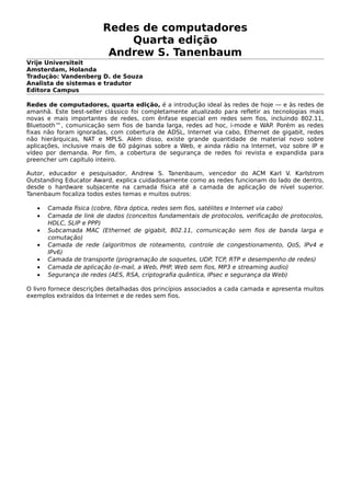 Redes de computadores
Quarta edição
Andrew S. Tanenbaum
Vrije Universiteit
Amsterdam, Holanda
Tradução: Vandenberg D. de Souza
Analista de sistemas e tradutor
Editora Campus
Redes de computadores, quarta edição, é a introdução ideal às redes de hoje — e às redes de
amanhã. Este best-seller clássico foi completamente atualizado para refletir as tecnologias mais
novas e mais importantes de redes, com ênfase especial em redes sem fios, incluindo 802.11,
Bluetooth™, comunicação sem fios de banda larga, redes ad hoc, i-mode e WAP. Porém as redes
fixas não foram ignoradas, com cobertura de ADSL, Internet via cabo, Ethernet de gigabit, redes
não hierárquicas, NAT e MPLS. Além disso, existe grande quantidade de material novo sobre
aplicações, inclusive mais de 60 páginas sobre a Web, e ainda rádio na Internet, voz sobre IP e
vídeo por demanda. Por fim, a cobertura de segurança de redes foi revista e expandida para
preencher um capítulo inteiro.
Autor, educador e pesquisador, Andrew S. Tanenbaum, vencedor do ACM Karl V. Karlstrom
Outstanding Educator Award, explica cuidadosamente como as redes funcionam do lado de dentro,
desde o hardware subjacente na camada física até a camada de aplicação de nível superior.
Tanenbaum focaliza todos estes temas e muitos outros:
• Camada física (cobre, fibra óptica, redes sem fios, satélites e Internet via cabo)
• Camada de link de dados (conceitos fundamentais de protocolos, verificação de protocolos,
HDLC, SLIP e PPP)
• Subcamada MAC (Ethernet de gigabit, 802.11, comunicação sem fios de banda larga e
comutação)
• Camada de rede (algoritmos de roteamento, controle de congestionamento, QoS, lPv4 e
IPv6)
• Camada de transporte (programação de soquetes, UDP, TCP, RTP e desempenho de redes)
• Camada de aplicação (e-mail, a Web, PHP, Web sem fios, MP3 e streaming audio)
• Segurança de redes (AES, RSA, criptografia quântica, IPsec e segurança da Web)
O livro fornece descrições detalhadas dos princípios associados a cada camada e apresenta muitos
exemplos extraídos da Internet e de redes sem fios.
 