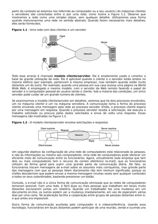 partir do contexto se estamos nos referindo ao computador ou a seu usuário.) As máquinas clientes
e servidores são conectadas entre si por uma rede, como ilustra a Figura 1.1. Observe que
mostramos a rede como uma simples elipse, sem qualquer detalhe. Utilizaremos essa forma
quando mencionarmos uma rede no sentido abstrato. Quando forem necessários mais detalhes,
eles serão fornecidos.
Figura 1.1 - Uma rede com dois clientes e um servidor
Todo esse arranjo é chamado modelo cliente/servidor. Ele é amplamente usado e constitui a
base da grande utilização da rede. Ele é aplicável quando o cliente e o servidor estão ambos no
mesmo edifício (por exemplo, pertencem à mesma empresa), mas também quando estão muito
distantes um do outro. Por exemplo, quando uma pessoa em sua casa acessa uma página na World
Wide Web, é empregado o mesmo modelo, com o servidor da Web remoto fazendo o papel do
servidor e o computador pessoal do usuário sendo o cliente. Sob a maioria das condições, um único
servidor pode cuidar de um grande número de clientes.
Se examinarmos o modelo cliente/servidor em detalhes, veremos que há dois processos envolvidos,
um na máquina cliente e um na máquina servidora. A comunicação toma a forma do processo
cliente enviando uma mensagem pela rede ao processo servidor. Então, o processo cliente espera
por uma mensagem em resposta. Quando o processo servidor recebe a solicitação, ele executa o
trabalho solicitado ou procura pelos dados solicitados e envia de volta uma resposta. Essas
mensagens são mostradas na Figura 1.2.
Figura 1.2 - O modelo cliente/servidor envolve solicitações e respostas
Um segundo objetivo da configuração de uma rede de computadores está relacionado às pessoas,
e não às informações ou mesmo aos computadores. Uma rede de computadores pode oferecer um
eficiente meio de comunicação entre os funcionários. Agora, virtualmente toda empresa que tem
dois ou mais computadores tem o recurso de correio eletrônico (e-mail), que os funcionários
utilizam de forma geral para suprir uma grande parte da comunicação diária. De fato, os
funcionários trocam mensagens de e-mail sobre os assuntos mais corriqueiros, mas grande parte
das mensagens com que as pessoas lidam diariamente não tem nenhum significado, porque os
chefes descobriram que podem enviar a mesma mensagem (muitas vezes sem qualquer conteúdo)
a todos os seus subordinados, bastando pressionar um botão.
Contudo, o e-mail não é a única forma de comunicação otimizada que as redes de computadores
tornaram possível. Com uma rede, é fácil duas ou mais pessoas que trabalham em locais muito
distantes escreverem juntas um relatório. Quando um trabalhador faz uma mudança em um
documento on-line, os outros podem ver a mudança imediatamente, em vez de esperarem vários
dias por uma carta. Tal aceleração facilita a cooperação entre grupos de pessoas distantes entre si,
o que antes era impossível.
Outra forma de comunicação auxiliada pelo computador é a videoconferência. Usando essa
tecnologia, funcionários em locais distantes podem participar de uma reunião, vendo e ouvindo uns
 