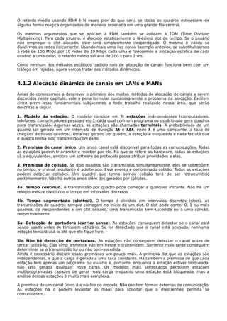 O retardo médio usando FDM é N vezes pior do que seria se todos os quadros estivessem de
alguma forma mágica organizados de maneira ordenada em uma grande fila central.
Os mesmos argumentos que se aplicam à FDM também se aplicam à TDM (Time Division
Multiplexing). Para cada usuário, é alocado estaticamente o N-ésimo slot de tempo. Se o usuário
não empregar o slot alocado, este será simplesmente desperdiçado. O mesmo é válido se
dividirmos as redes fisicamente. Usando mais uma vez nosso exemplo anterior, se substituíssemos
a rede de 100 Mbps por 10 redes de 10 Mbps cada uma e fizéssemos a alocação estática de cada
usuário a uma delas, o retardo médio saltaria de 200 s para 2 ms.
Como nenhum dos métodos estáticos tradicio nais de alocação de canais funciona bem com um
tráfego em rajadas, agora vamos tratar dos métodos dinâmicos.
4.1.2 Alocação dinâmica de canais em LANs e MANs
Antes de começarmos a descrever o primeiro dos muitos métodos de alocação de canais a serem
discutidos neste capitulo, vale a pena formular cuidadosamente o problema da alocação. Existem
cinco prem issas fundamentais subjacentes a todo trabalho realizado nessa área, que serão
descritas a seguir.
1. Modelo da estação. O modelo consiste em N estações independentes (computadores,
telefones, comunicadores pessoais etc.), cada qual com um programa ou usuário que gera quadros
para transmissão. Algumas vezes, as estações são chamadas terminais. A probabilidade de um
quadro ser gerado em um intervalo de duração ∆t é λΔt, onde λ é uma constante (a taxa de
chegada de novos quadros). Uma vez gerado um quadro, a estação é bloqueada e nada faz até que
o quadro tenha sido transmitido com êxito.
2. Premissa de canal único. Um único canal está disponível para todas as comunicações. Todas
as estações podem tr ansmitir e receber por ele. No que se refere ao hardware, todas as estações
sã o equivalentes, embora um software de protocolo possa atribuir prioridades a elas.
3. Premissa de colisão. Se dois quadros são transmitidos simultaneamente, eles se sobrepõem
no tempo, e o sinal resultante é adulterado. Esse evento é denominado colisão. Todas as estações
podem detectar colisões. Um quadro que tenha sofrido colisão terá de ser retransmitido
posteriormente. Não há outros erros além dos gerados por colisões.
4a. Tempo contínuo. A transmissão por quadro pode começar a qualquer instante. Não há um
relógio-mestre dividi ndo o tempo em intervalos discretos.
4b. Tempo segmentado (slotted). O tempo é dividido em intervalos discretos (slots). As
transmissões de quadros sempre começam no início de um slot. O slot pode conter 0, 1 ou mais
quadros, co rrespondentes a um slot ocisoso, uma transmissão bem-sucedida ou a uma colisão,
respectivamente.
5a. Detecção de portadora (carrier sense). As estações conseguem detectar se o canal está
sendo usado antes de tentarem utilizá-lo. Se for detectado que o canal está ocupado, nenhuma
estação tentará usá-lo até que ele fique livre.
5b. Não há detecção de portadora. As estações não conseguem detectar o canal antes de
tentar utilizá-lo. Elas simp lesmente vão em frente e transmitem. Somente mais tarde conseguem
determinar se a transmissão foi ou não bem-sucedida.
Ainda é necessário discutir essas premissas um pouco mais. A primeira diz que as estações são
independentes, e que a carga é gerada a uma taxa constante. Há também a premissa de que cada
estação tem apenas um programa ou usuário e, portanto, enquanto a estação estiver bloqueada,
não será gerada qualquer nova carga. Os modelos mais sofisticados permitem estações
multiprogramadas capazes de gerar mais carga enquanto uma estação está bloqueada, mas a
análise dessas estações é muito mais complexa.
A premissa de um canal único é o núcleo do modelo. Não existem formas externas de comunicação.
As estações nã o podem levantar as mãos para solicitar que o mestrenhes permita se
comunicarem.
 