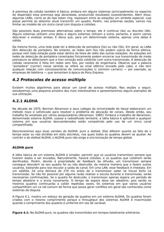 A premissa de colisão também é básica, embora em alguns sistemas (principalmente no espectro
de dispersão) essa premissa seja abrandada, produzindo resultados surpreendentes. Além disso,
algumas LANs, como as do tipo token ring, repassam entre as estações um símbolo especial, cuja
posse permite ao detentor atual transmitir um quadro. Porém, nas próximas seções, vamos nos
limitar ao modelo de um único canal com disputa e colisões.
São possíveis duas premissas alternativas sobre o tempo: ele é contínuo (4a) ou discreto (4b).
Alguns sistemas utilizam uma delas e alguns sistemas utilizam a outra, portanto, e assim vamos
descrever e analisar ambas. É óbvio que, para um determinado sistema, apenas uma delas é
válida.
Da mesma forma, uma rede pode ter a detecção de portadora (5a) ou não (5b). Em geral, as LANs
têm detecção de portadora. No entanto, as redes sem fios não podem usá-la de forma efetiva,
porque nem toda estação pode estar dentro da faixa de rádio das outras estações. As estações em
redes de detecção de portadora conectadas fisicamente podem encerrar sua transmissão de modo
prematuro se detectarem que a tran smissão está colidindo com outra transmissão. A detecção de
colisão raramente é feita em redes sem fios, por razões de engenharia. Observe que a palavra
"portadora" (carrier) nesse sentido se refere ao sinal elétrico enviado pelo cabo, e não tem
qualquer relação com concessionárias de comunicações (c ommom carriers) — por exemplo, as
empresas de telefonia — que remontam à época do Pony Express.
4.2 Protocolos de acesso múltiplo
Existem muitos algoritmos para alocar um canal de acesso múltiplo. Nas seções a seguir,
estudaremos uma pequena amostra dos mais interessantes e apresentaremos alguns exemplos de
sua utilização.
4.2.1 ALOHA
Na década de 1970, Norman Abramson e seus colegas da Universidade do Havaí elaboraram um
método novo e sofisticado para resolver o problema de alocação de canais. Desde então, seu
trabalho foi ampliado por vários pesquisadores (Abramson, 1985). Embora o trabalho de Abramson,
denominado sistema ALOHA, usasse a radiodifusão terrestre, a idéia básica é aplicável a qualquer
sistema em que usuários descoordenados estão competindo pelo uso de um único canal
compartilhado.
Descreveremos aqui duas versões do ALOHA: puro e slotted. Elas diferem quanto ao fato de o
tempo estar ou não dividido em slots discretos, nos quais todos os quadros devem se ajustar. Ao
contrári o do slotted ALOHA, o ALOHA puro não exige a sincronização de tempo global.
ALOHA puro
A idéia básica de um sistema ALOHA é simples: permitir que os usuários transmitam sempre que
tiverem dados a ser enviados. Naturalmente, haverá colisões, e os quadros que colidirem serão
danificados. Porém, devido à propriedade de feedback da difusão, um transmissor sempre
consegue descobrir se seu quadro foi ou não destruído, da mesma maneira que o fazem outros
usuários, bastando para isso escutar a saída do canal. Em uma LAN, esse feedback é imediato. Em
um satélite, há uma demora de 270 ms antes de o transmissor saber se houve êxito na
transmissão. Se não for possível por alguma razão realizar a escuta durante a transmissão, serão
necessárias confirmações. Se o quadro foi destruído, o transmissor apenas espera um período de
tempo aleatório e o envia novamente. O tempo de espera deve ser aleatório, pois senão os
mesmos quadros continuarão a colidir repetidas vezes. Os sistemas em que vários usuários
compartilham um ca nal comum de forma que possa gerar conflitos em geral são conhecidos como
sistemas de disputa.
A Figura 4.1, mostra um esboço da geração de quadros em um sistema ALOHA. Os quadros foram
criados com o mesmo comprimento porque o throughput dos sistemas ALOHA é maximizado
quando o comprimento dos quadros é uniforme em vez de variável.
Figura 4.1: No ALOHA puro, os quadros são transmitidos em tempos totalmente arbitrários
 