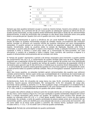 Sempre que dois quadros tentarem ocupar o canal ao mesmo tempo, haverá uma colisão e ambos
serão danificados. Se o primeiro bit de um novo quadro se sobrepuser apenas ao último bit de um
quadro quase terminado, os dois quadros serão totalmente destruídos e terão de ser retransmitidos
posteriormente. O total de verificação não consegue (e não deve) fazer distinção entre uma perda
total e uma perda parcial. Quadro com erro é quadro com erro, não há distinções.
Uma questão interessante é: qual é a eficiência de um canal ALOHA? Em outras palavras, que
fração de todos os quadros transmitidos escapa de colisões nessas circunstâncias tão confusas?
Vamos consider ar primeiro um conjunto infinito de usuários interativos em seus computadores
(estações). O usuário sempre se encontra em um dentre os seguintes estados: de digitação ou
espera. Inicialmente, todos os usuários estão no estado de digitação. Quando uma linha é
conectada, o usuário pára de digitar e espera uma resposta. Então, a estação transmite um quadro
contendo a linha e verifica o canal para saber se a transmissão foi bem-sucedida. Em caso
afirmativo, o usuário vê a resposta e volta a digitar. Caso contrário, ele continua a esperar e o
quadro é retransmitido continuamente até ser enviado com êxito.
O "tempo de quadro" representa o períod o de tempo necessário para transmitir o quadro padrão
de comprimento fixo (ist o é, o comprimento do quadro dividido pela taxa de bits). Nesse ponto,
supomos que a população infinita de usuários gere novos quadros de acordo com uma distribuição
de Poisson, com a média de N quadros por tempo de quadro. (A premissa de população infinita é
necessária para garantir que N não diminuirá, à medida que os usuários forem bloqueados). Se N >
1, a comunidade de usuários estará gerando quadros em uma taxa superior à capacidade do canal,
e praticamente todos os quadros sofrerão colisões. Para um throughput razoável, esperaríamos 0 <
N < 1.
Além dos novos quadros, as estações também geram retransmissões dos quadros que sofreram
colisões anteriormente. Vamos supor ainda que a probabilidade de k tentativas de transmissão por
tempo de quadro, antigas e novas combinadas, também seja uma distribuição de Poisson, com
média G por tempo de quadro.
Evidentemente, G≥N. Em situações de carga baixa (ou seja, N≈0), ocorrerão poucas colisões e,
portanto, haverá poucas retransmissões. Por conseguinte, G≈N. Em situações de carga alta,
ocorrerão várias colisões e, portanto, G > N. Para qualquer carga, o throughput S é simplesmente a
carga oferecida, G, multiplicada pela probabilidade P0 de uma transmissão ser bem-sucedida — isto
é, S = GP0, onde P0 é a probabilidade de um quadro não sofrer colisão.
Um quadro não sofrerá colisão se nenhum outro for enviado dentro de um tempo de quadro a partir
de seu início, como mostra a Figura 4.2. Em que condições o quadro sombreado chegará sem erros?
Seja t o tempo necessário para enviar um quadro. Se qualquer outro usuário tiver gerado um
quadro no intervalo entre t0 e t0 + t, o final desse quadro colidirá com o início do que quadro
sombreado. Na verdade, a sorte do quadro sombreado já estava selada antes de o primeiro bit ser
transmitido; porém, como em ALOHA puro uma estação não escuta o canal antes de transmitir, não
há como saber se já havia outro quadro a caminho. Da mesma forma, qualquer outro quadro
iniciado entre t0 + t e t0 + 2t irá colidir com o final do quadro sombreado.
Figura 4.2: Período de vulnerabilidade do quadro sombreado
 