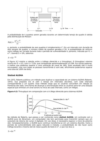 A probabilidade de k quadros serem gerados durante um determinado tempo de quadro é obtida
pela distribuição de Poisson:
e, portanto, a probabilidade de zero quadros é simplesmente e-G
. Em um intervalo com duração de
dois tempos de quadro, o número médio de quadros gerados é 2G. A probabilidade de nenhum
outro tráfego ser iniciado durante todo o período de vulnerabilidade é, portanto, indicada por P0 =
e-2G
. Usando S = GP0, obtemos:
A Figura 4.3 mostra a relação entre o tráfego oferecido e o throughput. O throughput máximo
ocorre em G = 0,5, com S = 1/2e, que corresponde aproximadamente a 0,184. Em outras palavras,
o melhor que podemos esperar e uma utilização de canal de 18%. Esse resultado não é muito
encorajador, mas com todas as pessoas transmitindo à vont ade, dificilmente poderíamos esperar
uma taxa de 100% de êxito.
Slotted ALOHA
Em 1972, Roberts publicou um método para duplicar a capacidade de um sistema ALOHA (Roberts,
1972). Sua proposta era di vidir o tempo em intervalos discretos, com cada intervalo
correspondendo a um quadro. Esse método exige que os usuários concordem em relação às
fronteiras dos slots. Uma forma de alcançar a sincronização entre os usuários seria ter uma estação
especial que emitisse um sinal sonoro no início de cada intervalo, como um relógio.
Figura 4.3: Throughput em comparação com o tr áfego oferecido para sistemas ALOHA
No método de Roberts, que passou a ser conhecido como slotted ALOHA, em contraste com o
ALOHA puro de Abramson, um computador não tem permissão para transmitir sempre que um
caractere de retorno de cursor é digitado. Em vez disso, é necessário esperar o início do próximo
slot. Conseqüentemente, o ALOHA puro contínuo transforma-se em um sistema discreto. Como o
período de vulnerabilidade está agora reduzido à metade, a probabilidade de não haver outro
tráfego durante o mesmo slot do nosso quadro de teste é e-G
, o que nos leva a:
 