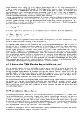 Como podemos ver na Figura 4.3, a taxa máxima do slotted ALOHA é G = 1, com um throughput S
= 1/e ou aproximadamente 0,368, o dobro do ALOHA puro. Se o sistema estiver funcionando a uma
taxa de G = 1, a probabilidade de um slot vazio será 0,368 (pela Equação 4-2). O melhor que
podemos esperar com a utilização de um slotted ALOHA é 37% de slots vazios, 37% de sucessos e
26% de colisões. O funcionamento em valores superiores de G reduz o número de slots vazios, mas
aumenta exponencialmente o número de colisões. Para ver como
ocorre esse rápido crescimento de colisões com G, considere a transmissão de um quadro de teste.
A probabilidade de ele evitar uma colisão é de e-G, que é a probabilidade de todos os outros
usuários estarem inativos nesse slot. A probabilidade de uma colisão é, então, simplesmente 1–e-G
.
A probabilidade de uma transmissão exigir exatamente k tentativas (ou seja, k - 1 colisões seguidas
por uma transmissão bem-sucedida) é:
O número esperado de transmissões, E, por cada emissão de um retorno de cursor é portanto:
Como o resultado da dependência exponencial de E em relação a G, pequenos aumentos na carga
do canal podem reduzir drasticamente seu desempenho.
O slotted ALOHA é importante por uma razão que a princípio talvez não seja óbvia. Ele foi criado na
década de 1970, foi usado em alguns sistemas experimentais, e depois foi quase esquecido.
Quando o acesso à Internet por cabo foi criado, surgiu o problema de como alocar um canal
compartilhado entre vários usuários concorrentes, e o slotted ALOHA foi resgatado para salvar a
situação. Com freqüência, protocolos perfeitamente válidos caem em desuso por razões políticas
(por exemplo, quando alguma grande empresa deseja que todas as outras sigam seu modo de agir)
mas, anos depois, alguém inteligente percebe que um protocolo descartado muito antes resolve
seu problema atual. Por essa razão, estudaremos neste capítulo dive rsos protocolos elegantes que
não são muito utilizados hoje, mas que poderiam ser facilmente empregados em aplicações
futuras, desde que projetistas de redes em números suficientes tivessem consciência deles. É claro
que também estudaremos muitos protocolos bastante usados atualmente.
4.2.2 Protocolos CSMA (Carrier Sense Multiple Access)
Com o slotted ALOHA, a melhor utilização do canal que é possível conseguir é 1/e. Isso não
surpreende porque, com as estações transmitindo à vontade, sem prestarem atenção ao que as
outras estações estão fazendo, é provável que ocorram muitas colisões. Porém, em LANs as
estações podem detectar o que outras estão fazendo e adaptarem seu comportamento de acordo
com essa situação. Essas redes podem atingir uma utilização melhor que 1/e. Nesta seção,
estudaremos alguns protocolos que melhoram o desempenho da rede.
Os protocolos nos quais as estações escutam uma portadora (isto é, uma transmissão) e funcionam
de acordo com ela são denominados protocolos com detecção de portadora (carrier sense
protocols). Muitos deles já foram propostos. Kleinrock e Tobagi (1975) analisaram em detalhes
vários protocolos desse tipo. Mencionaremos a seguir algumas versões dos protocolos com
detecção de portadora.
CSMA persistente e não persistente
O primeiro protocolo com detecção de portadora que estudaremos aqui denomina-se CSMA (Carrier
Sense Multiple Access) 1-persistente. Quando uma estação tem dados a transmitir, ela primeiro
escuta o canal para ver se mais alguém está transmitindo no momento. Se o canal estiver ocupado,
a estação esperará até que ele fique ocioso. Quando detectar um canal desocupado, a estação
transmitirá um quadro. Se ocorrer uma colisão, a estação esperará um intervalo de tempo aleatório
e começará tudo de novo. Esse protocolo é denominado 1-persistente, porque a estação transmite
com probabilidade 1 sempre que encontra o canal desocupado.
O retardo de propagação tem um efeito importante sobre o desempenho do protocolo. Há poucas
chances de, logo após uma estação começar a transmitir,
 