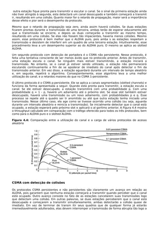 outra estação fique pronta para transmitir e escutar o canal. Se o sinal da primeira estação ainda
não tiver atingido à segunda, esta detectará um canal desocupado e também começará a transmit
ir, resultando em uma colisão. Quanto maior for o retardo de propagação, maior será a importância
desse efeito e pior será o desempenho do protocolo.
Mesmo que o retardo de propagação seja zero, ainda assim haverá colisões. Se duas estações
ficarem prontas durante a transmissão de uma terceira, ambas terão de esperar educamente até
que a transmissão se encerre, e depois as duas começarão a transmitir ao mesmo tempo,
resultando em uma colisão. Se elas não fossem tão impacientes, haveria menos colisões. Mesmo
assim, esse protocolo é bem melhor que o ALOHA puro, pois amba s as estações respeitam a
transmissão e desistem de interferir em um quadro de uma terceira estação. Intuitivamente, esse
procedimento leva a um desempenho superior ao do ALOHA puro. O mesmo se aplica ao slotted
ALOHA.
Um segundo protocolo com detecção de portadora é o CSMA não persistente. Nesse protocolo, é
feita uma tentativa consciente de ser menos ávido que no protocolo anterior. Antes de transmitir,
uma estação escuta o canal. Se ninguém mais estiver transmitindo, a estação iniciará a
transmissão. No entanto, se o canal já estiver sendo utilizado, a estação não permanecerá
escutando continuamente a fim de se apoderar de imediato do canal após detectar o fim da
transmissão anterior. Em vez disso, a estação aguardará durante um intervalo de tempo aleatório
e, em seguida, repetirá o algoritmo. Conseqüentemente, esse algoritmo leva a uma melhor
utilização do canal, e a retardos maiores do que no CSMA 1-persistente.
O último protocolo é o CSMA p-persistente. Ele se aplica a canais segmentados (slotted channels) e
funciona da forma apresentada a seguir. Quando está pronta para transmitir, a estação escuta o
canal. Se ele estiver desocupado, a estação transmitirá com uma probabilidade p. Com uma
probabilidade q = 1 - p, haverá um adiamento até o próximo slot. Se esse slot também estiver
desocupado, haverá uma transmissão ou um novo adiamento, com probabilidades p e q. Esse
processo se repete até o quadro ser tr ansmitido ou até que outra estação tenha iniciado uma
transmissão. Nesse último caso, ela age como se tivesse ocorrido uma colisão (ou seja, aguarda
durante um intervalo aleatório e reinicia a transmissão). Se inicialmente detectar que o canal está
ocupado, a estação esperará pelo próximo slot e aplicará o al goritmo anterior. A Figura 4.4 mostra
o throughput calculado em comparação com o tráfego oferecido para todos os três protocolos, bem
como para o ALOHA puro e o slotted ALOHA.
Figura 4.4: Comparação entre a utilização do canal e a carga de vários protocolos de acesso
aleatório
CSMA com detecção de colisões
Os protocolos CSMA persistentes e não persistentes são claramente um avanço em relação ao
ALOHA, pois garantem que nenhuma estação começará a transmitir quando perceber que o canal
está ocupado. Outro avanço consiste no fato de as estações cancelarem suas transmissões logo
que detectam uma colisão. Em outras palavras, se duas estações perceberem que o canal está
desocupado e começarem a transmitir simultaneamente, ambas detectarão a colisão quase de
imediato. Em vez de terminar de transm itir seus quadros que de qualquer forma já estarão
irremediavelmente adulterados, elas devem interromper a transmissão de forma abrupta tão logo a
 