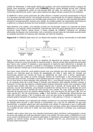 colisão for detectada. A interrupção rápida dos quadros com erros economiza tempo e largura de
banda. Esse protocolo, conhecido como CSMA/CD (Carrier Sense Multiple Access with Collision
Detection), é amplamente usado na sub-camada MAC de LANs. Em particular, ele é a base da
conhecida LAN Ethernet; assim, vale a pena dedicarmos algum tempo a examiná-lo em detalhes.
O CSMA/CD e vários outros protocolos de LANs utilizam o modelo conceitual apresentado na Figura
4.5. No ponto marcado com t0, uma estação terminou a transmissão de um quadro. Qualquer outra
estação que tenha um quadro a ser enviado pode transmiti-lo. Se duas ou mais estações decidirem
transmitir simultaneamente, haverá uma colisão. As colisões podem ser detectadas verificando-se
a potência e a largura do pulso do sinal recebido e comparando-o com o sinal transmitido.
Após detectar uma colisão, uma estação cancela sua transmissão, espera um intervalo de tempo
aleatório e, em seguida, tenta novamente, supondo que nenhuma outra estação tenha começado a
transmitir nesse ínterim. Dessa forma, o nosso modelo de CSMA/CD consistirá em períodos
alternados de disputa e de transmissão, com a ocorrência de perí odos de inatividade quando todas
as estações estiverem em repouso (por exemplo, por falta de trabalho).
Figura 4.5: O CSMA/CD pode estar em um destes três estados: disputa, transmissão ou inatividade
Agora, vamos analisar mais de perto os detalhes do algoritmo de disputa. Suponha que duas
estações comecem uma transmissão no instante exato t0. Quanto tempo elas levarão para perceber
que houve uma colisão? A resposta a essa pergunta é essencial para determinar a duração do
intervalo de disputa e, portanto, o retardo e o throughput. O tempo mínimo para detecção de uma
colisão é apenas o tempo que o sinal leva para se propagar de uma estação até a outra.
Com base nesse raciocínio, você poderia pensar que uma estação que não escutasse uma colisão
durante um intervalo igual ao tempo de propagação em todo o cabo após ter iniciado sua
transmissão poderia ter certeza de haver se apoderado do cabo. Com o termo "apoderado",
queremos dizer que todas as outras estações sabiam da transmissão e não interferiram. Essa
conclusão está incorreta. Considere a pior hipótese possível a seguir. Seja τ o tempo de propagação
de um sinal entre as duas estações mais distantes. Em t0, uma estação começa a transmitir. Em τ-
ε, um instante antes de o sinal chegar à estação mais distante, essa estação também começa a
transmitir. É claro que ela detecta a colisão quase instanta neamente e pára, mas o pequeno ruído
causado pela colisão não retorna à estação original até o período de tempo 2τ-ε. Em outras
palavras, na pior das hipóteses, uma estação só poderá ter certeza de ter se apoderado do canal
após transmitir durante o período 2τ sem escutar uma colisão. Por essa razão, modelaremos o
intervalo de disputa como um sistema slotted ALOHA, com uma largura de slot igual a 2τ. Em um
cabo coaxial de 1 Km de comprimento, τ≈5μ s. Para facilitar a compreensão, presumiremos que
cada slot contém apenas 1 bit. É evidente que, uma vez que tenha se apoderado do canal, uma
estação poderá transmitir em qualquer taxa que quiser, e não apenas a 1 bit por 2τ segundos.
É importante entender que a detecção de colisões consiste em um processo analógico. O hardware
da estação deve escutar o cabo durante a transmissão. Se o que ler for diferente do que está
transmitindo, a estação saberá que está ocorrendo uma colisão. A implicação é que a codificação
do sinal deve permitir que colisões sejam detectadas (por exemplo, talvez seja impossível detectar
uma colisão de dois sinais de 0 volts). Por essa razão, normalmente é utilizada uma codificação
especial.
Também vale a pena notar que uma estação transmissora deve monitorar continuamente o canal,
em busca de rajadas de ruído que possam indicar uma colisão. Por essa razão, o CSMA/CD co m um
único canal é inerentemente um sistema half-duplex. É impossível uma estação transmitir e receber
quadros ao mesmo tempo, porque a lógica de recepção está em uso, procurando por colisões
durante cada transmissão.
 