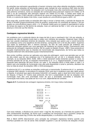 As estações que estiverem aguardando e tiverem números mais altos obterão resultados melhores.
Em geral, essas estações só precisarão esperar pela metade de uma varredura (N/2 slots de bits)
antes de iniciar a transmissão. As estações com numeração mais alta raramente precisam esperar
pela próxima varredura. Como as estações de numeração baixa precisam esperar em média 1,5 N
slots e as de numeração alta precisam esperar em média 0,5 N slots, a média para todas as
estações é N slots. É fácil calcular a eficiência do canal em carga baixa. O overhead por quadro é de
N bits, e o volume de dados é de d bits, o que resulta em uma eficiência igual a d/(N + d).
Sob carga alta, quando todas as estações têm algo a enviar o tempo todo, o período de disputa de
N bits é dividido proporcionalmente entre N quadros, produzindo um overhead de apenas 1 bit por
quadro ou uma eficiência igual a d/(d + 1). O retardo médio para um quadro é equivalente à soma
do tempo de espera na fila dentro da estação, mais um adicional de N(d + 1)/2, uma vez que ele
alcança o início de sua fila interna.
Contagem regressiva binária
Um problema com o protocolo básico de mapa de bits é que o overhead é de 1 bit por estação, e
portanto ele não se adapta muito bem a redes com milhares de estações. Podemos fazer melhor
que isso usando endereços binários de estações. Uma estação que queira usar o canal transmite
seu endereço como uma seqüência de bits binários, começando com o bit de alta ordem. Supomos
que todos os endereços têm o mesmo tamanho. Os bits de cada posição de endereço das
diferentes estações passam por uma operação OR booleana ao mesmo tempo. Chamaremos esse
protocolo de contagem regressiva binária. Ele foi usado no Datakit (Fraser, 1987). Esse protocolo pr
essupõe implicitamente que os retardos de transmissão são desprezíveis, de forma que todas as
estações detectam bits declarados quase instantaneamente.
Para evitar conflitos, precisa ser aplicada uma regra de arbitragem: assim que percebe que um bit
de alta ordem que em seu endereço era 0 foi sobrescrito por um bit 1, a estação desiste. Por
exemplo, se as estações 0010, 0100, 1001 e 1010 estiverem todas tentando acessar o canal, no
primeiro período de um bit, as estações transmitirão 0, 0, 1 e 1, respectivamente, e esses valores
passarão pela operação OR para formar um valor 1. As estações 0010 e 0100 vêem o valor 1 e
sabem que uma estação de numeração mais alta está disputando o canal e, portanto, desistem da
luta na roda da atual. As estações 1001 e 1010 prosseguem.
O próximo bit é 0, e as ambas as estações continuam a transmissão. O próximo bit é 1 e, portanto,
a estação 1001 desiste. A vencedora é a estação 1010, pois tem o endereço mais alto. Após vencer
a disputa, é provável que agora ela possa transmitir um quadro, após o qual terá início outro ciclo
de disputa. A Figura 4.7 ilustra esse protocolo. Ele tem a propriedade de dar às estações com
numeração mais alta uma prioridade maior do que a prioridade concedida a estações de
numeração mais baixa; isso pode ser bo m ou ruim, dependendo do contexto.
Figura 4.7: O protocolo de contagem regressiva binária. Um traço indica inatividade
Com esse método, a eficiência do canal é d/(d + log2 N). No entanto, se o formato do quadro tiver
sido corretamente escolhido, de forma que o endereço do transmissor seja o primeiro campo do
quadro, mesmo esses log 2 N bits não serão desperdiçados, e a eficiência será 100%.
Mok e Ward (1979) descreveram uma variação da contagem regressiva binária usando uma
interface paralela em vez de serial. Eles também sugerem o uso de números de estações virtuais
 