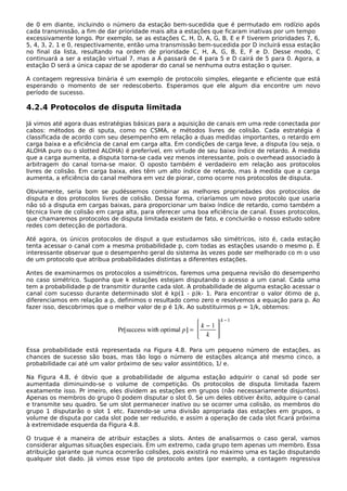 de 0 em diante, incluindo o número da estação bem-sucedida que é permutado em rodízio após
cada transmissão, a fim de dar prioridade mais alta a estações que ficaram inativas por um tempo
excessivamente longo. Por exemplo, se as estações C, H, D, A, G, B, E e F tiverem prioridades 7, 6,
5, 4, 3, 2, 1 e 0, respectivamente, então uma transmissão bem-sucedida por D incluirá essa estação
no final da lista, resultando na ordem de prioridade C, H, A, G, B, E, F e D. Desse modo, C
continuará a ser a estação virtual 7, mas a A passará de 4 para 5 e D cairá de 5 para 0. Agora, a
estação D será a única capaz de se apoderar do canal se nenhuma outra estação o quiser.
A contagem regressiva binária é um exemplo de protocolo simples, elegante e eficiente que está
esperando o momento de ser redescoberto. Esperamos que ele algum dia encontre um novo
período de sucesso.
4.2.4 Protocolos de disputa limitada
Já vimos até agora duas estratégias básicas para a aquisição de canais em uma rede conectada por
cabos: métodos de di sputa, como no CSMA, e métodos livres de colisão. Cada estratégia é
classificada de acordo com seu desempenho em relação a duas medidas importantes, o retardo em
carga baixa e a eficiência de canal em carga alta. Em condições de carga leve, a disputa (ou seja, o
ALOHA puro ou o slotted ALOHA) é preferível, em virtude de seu baixo índice de retardo. À medida
que a carga aumenta, a disputa torna-se cada vez menos interessante, pois o overhead associado à
arbitragem do canal torna-se maior. O oposto também é verdadeiro em relação aos protocolos
livres de colisão. Em carga baixa, eles têm um alto índice de retardo, mas à medida que a carga
aumenta, a eficiência do canal melhora em vez de piorar, como ocorre nos protocolos de disputa.
Obviamente, seria bom se pudéssemos combinar as melhores propriedades dos protocolos de
disputa e dos protocolos livres de colisão. Dessa forma, criaríamos um novo protocolo que usaria
não só a disputa em cargas baixas, para proporcionar um baixo índice de retardo, como também a
técnica livre de colisão em carga alta, para oferecer uma boa eficiência de canal. Esses protocolos,
que chamaremos protocolos de disputa limitada existem de fato, e concluirão o nosso estudo sobre
redes com detecção de portadora.
Até agora, os únicos protocolos de disput a que estudamos são simétricos, isto é, cada estação
tenta acessar o canal com a mesma probabilidade p, com todas as estações usando o mesmo p. É
interessante observar que o desempenho geral do sistema às vezes pode ser melhorado co m o uso
de um protocolo que atribua probabilidades distintas a diferentes estações.
Antes de examinarmos os protocolos a ssimétricos, faremos uma pequena revisão do desempenho
no caso simétrico. Suponha que k estações estejam disputando o acesso a um canal. Cada uma
tem a probabilidade p de transmitir durante cada slot. A probabilidade de alguma estação acessar o
canal com sucesso durante determinado slot é kp(1 - p)k- 1. Para encontrar o valor ótimo de p,
diferenciamos em relação a p, definimos o resultado como zero e resolvemos a equação para p. Ao
fazer isso, descobrimos que o melhor valor de p é 1/k. Ao substituirmos p = 1/k, obtemos:
Essa probabilidade está representada na Figura 4.8. Para um pequeno número de estações, as
chances de sucesso são boas, mas tão logo o número de estações alcança até mesmo cinco, a
probabilidade cai até um valor próximo de seu valor assintótico, 1/ e.
Na Figura 4.8, é óbvio que a probabilidade de alguma estação adquirir o canal só pode ser
aumentada diminuindo-se o volume de competição. Os protocolos de disputa limitada fazem
exatamente isso. Pr imeiro, eles dividem as estações em grupos (não necessariamente disjuntos).
Apenas os membros do grupo 0 podem disputar o slot 0. Se um deles obtiver êxito, adquire o canal
e transmite seu quadro. Se um slot permanecer inativo ou se ocorrer uma colisão, os membros do
grupo 1 disputarão o slot 1 etc. Fazendo-se uma divisão apropriada das estações em grupos, o
volume de disputa por cada slot pode ser reduzido, e assim a operação de cada slot ficará próxima
à extremidade esquerda da Figura 4.8.
O truque é a maneira de atribuir estações a slots. Antes de analisarmos o caso geral, vamos
considerar algumas situações especiais. Em um extremo, cada grupo tem apenas um membro. Essa
atribuição garante que nunca ocorrerão colisões, pois existirá no máximo uma es tação disputando
qualquer slot dado. Já vimos esse tipo de protocolo antes (por exemplo, a contagem regressiva
 