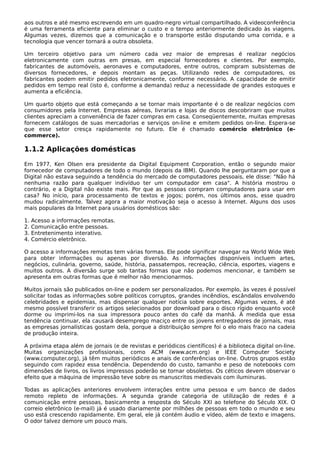 aos outros e até mesmo escrevendo em um quadro-negro virtual compartilhado. A videoconferência
é uma ferramenta eficiente para eliminar o custo e o tempo anteriormente dedicado às viagens.
Algumas vezes, dizemos que a comunicação e o transporte estão disputando uma corrida, e a
tecnologia que vencer tornará a outra obsoleta.
Um terceiro objetivo para um número cada vez maior de empresas é realizar negócios
eletronicamente com outras em presas, em especial fornecedores e clientes. Por exemplo,
fabricantes de automóveis, aeronaves e computadores, entre outros, compram subsistemas de
diversos fornecedores, e depois montam as peças. Utilizando redes de computadores, os
fabricantes podem emitir pedidos eletronicamente, conforme necessário. A capacidade de emitir
pedidos em tempo real (isto é, conforme a demanda) reduz a necessidade de grandes estoques e
aumenta a eficiência.
Um quarto objeto que está começando a se tornar mais importante é o de realizar negócios com
consumidores pela Internet. Empresas aéreas, livrarias e lojas de discos descobriram que muitos
clientes apreciam a conveniência de fazer compras em casa. Conseqüentemente, muitas empresas
fornecem catálogos de suas mercadorias e serviços on-line e emitem pedidos on-line. Espera-se
que esse setor cresça rapidamente no futuro. Ele é chamado comércio eletrônico (e-
commerce).
1.1.2 Aplicações domésticas
Em 1977, Ken Olsen era presidente da Digital Equipment Corporation, então o segundo maior
fornecedor de computadores de todo o mundo (depois da IBM). Quando lhe perguntaram por que a
Digital não estava seguindo a tendência do mercado de computadores pessoais, ele disse: "Não há
nenhuma razão para qualquer indivíduo ter um computador em casa". A história mostrou o
contrário, e a Digital não existe mais. Por que as pessoas compram computadores para usar em
casa? No início, para processamento de textos e jogos; porém, nos últimos anos, esse quadro
mudou radicalmente. Talvez agora a maior motivação seja o acesso à Internet. Alguns dos usos
mais populares da Internet para usuários domésticos são:
1. Acesso a informações remotas.
2. Comunicação entre pessoas.
3. Entretenimento interativo.
4. Comércio eletrônico.
O acesso a informações remotas tem várias formas. Ele pode significar navegar na World Wide Web
para obter informações ou apenas por diversão. As informações disponíveis incluem artes,
negócios, culinária, governo, saúde, história, passatempos, recreação, ciência, esportes, viagens e
muitos outros. A diversão surge sob tantas formas que não podemos mencionar, e também se
apresenta em outras formas que é melhor não mencionarmos.
Muitos jornais são publicados on-line e podem ser personalizados. Por exemplo, às vezes é possível
solicitar todas as informações sobre políticos corruptos, grandes incêndios, escândalos envolvendo
celebridades e epidemias, mas dispensar qualquer notícia sobre esportes. Algumas vezes, é até
mesmo possível transferir os artigos selecionados por download para o disco rígido enquanto você
dorme ou imprimi-los na sua impressora pouco antes do café da manhã. À medida que essa
tendência continuar, ela causará desemprego maciço entre os jovens entregadores de jornais, mas
as empresas jornalísticas gostam dela, porque a distribuição sempre foi o elo mais fraco na cadeia
de produção inteira.
A próxima etapa além de jornais (e de revistas e periódicos científicos) é a biblioteca digital on-line.
Muitas organizações profissionais, como ACM (www.acm.org) e IEEE Computer Society
(www.computer.org), já têm muitos periódicos e anais de conferências on-line. Outros grupos estão
seguindo com rapidez essa tendência. Dependendo do custo, tamanho e peso de notebooks com
dimensões de livros, os livros impressos poderão se tornar obsoletos. Os céticos devem observar o
efeito que a máquina de impressão teve sobre os manuscritos medievais com iluminuras.
Todas as aplicações anteriores envolvem interações entre uma pessoa e um banco de dados
remoto repleto de informações. A segunda grande categoria de utilização de redes é a
comunicação entre pessoas, basicamente a resposta do Século XXI ao telefone do Século XIX. O
correio eletrônico (e-mail) já é usado diariamente por milhões de pessoas em todo o mundo e seu
uso está crescendo rapidamente. Em geral, ele já contém áudio e vídeo, além de texto e imagens.
O odor talvez demore um pouco mais.
 