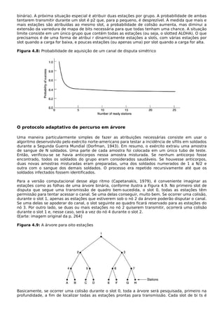 binária). A próxima situação especial é atribuir duas estações por grupo. A probabilidade de ambas
tentarem transmitir durante um slot é p2 que, para p pequeno, é desprezível. À medida que mais e
mais estações são atribuídas ao mesmo slot, a probabilidade de colisão aumenta, mas diminui a
extensão da varredura de mapa de bits necessária para que todas tenham uma chance. A situação
limite consiste em um único grupo que contém todas as estações (ou seja, o slotted ALOHA). O que
precisamos é de uma forma de atribui r dinamicamente estações a slots, com várias estações por
slot quando a carga for baixa, e poucas estações (ou apenas uma) por slot quando a carga for alta.
Figura 4.8: Probabilidade de aquisição de um canal de disputa simétrico
O protocolo adaptativo de percurso em árvore
Uma maneira particularmente simples de fazer as atribuições necessárias consiste em usar o
algoritmo desenvolvido pelo exército norte-americano para testar a incidência de sífilis em soldados
durante a Segunda Guerra Mundial (Dorfman, 1943). Em resumo, o exército extraiu uma amostra
de sangue de N soldados. Uma parte de cada amostra foi colocada em um único tubo de teste.
Então, verificou-se se havia anticorpos nessa amostra misturada. Se nenhum anticorpo fosse
encontrado, todos os soldados do grupo eram considerados saudáveis. Se houvesse anticorpos,
duas novas amostras misturadas eram preparadas, uma dos soldados numerados de 1 a N/2 e
outra com o sangue dos demais soldados. O processo era repetido recursivamente até que os
soldados infectados fossem identificados.
Para a versão computacional desse algo ritmo (Capetanakis, 1979), é conveniente imaginar as
estações como as folhas de uma árvore binária, conforme ilustra a Figura 4.9. No primeiro slot de
disputa que segue uma transmissão de quadro bem-sucedida, o slot 0, todas as estações têm
permissão para tentar acessar o canal. Se uma delas conseguir, muito bem. Se ocorrer uma colisão,
durante o slot 1, apenas as estações que estiverem sob o nó 2 da árvore poderão disputar o canal.
Se uma delas se apoderar do canal, o slot seguinte ao quadro ficará reservado para as estações do
nó 3. Por outro lado, se duas ou mais estações no nó 2 quiserem transmitir, ocorrerá uma colisão
durante o slot 1 e, nesse caso, será a vez do nó 4 durante o slot 2.
0[arte: imagem original da p. 264]
Figura 4.9: A árvore para oito estações
Basicamente, se ocorrer uma colisão durante o slot 0, toda a árvore será pesquisada, primeiro na
profundidade, a fim de localizar todas as estações prontas para transmissão. Cada slot de bi ts é
 