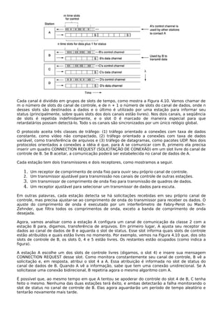 Cada canal é dividido em grupos de slots de tempo, como mostra a Figura 4.10. Vamos chamar de
m o número de slots do canal de controle, e de n + 1 o número de slots do canal de dados, onde n
desses slots são destinados a dados e o último é utilizado por uma estação para informar seu
status (principalmente, sobre quais slots dos dois canais estão livres). Nos dois canais, a seqüência
de slots é repetida indefinidamente, e o slot 0 é marcado de maneira especial para que
retardatários possam detectá-lo. Todo s os canais são sincronizados por um único relógio global.
O protocolo aceita três classes de tráfego: (1) tráfego orientado a conexões com taxa de dados
constante, como vídeo não compactado, (2) tráfego orientado a conexões com taxa de dados
variável, como transferência de arquivos e (3) tráfego de datagramas, como pacotes UDP. Nos dois
protocolos orientados a conexões a idéia é que, para A se comunicar com B, primeiro ela precisa
inserir um quadro CONNECTION REQUEST (SOLICITAÇÃO DE CONEXÃO) em um slot livre do canal de
controle de B. Se B aceitar, a comunicação poderá ser estabelecida no canal de dados de A.
Cada estação tem dois transmissores e dois receptores, como mostramos a seguir.
1. Um receptor de comprimento de onda fixo para ouvir seu próprio canal de controle.
2. Um transmissor ajustável para transmissão nos canais de controle de outras estações.
3. Um transmissor de comprimento de onda fixo para transmissão de quadros de dados.
4. Um receptor ajustável para selecionar um transmissor de dados para escuta.
Em outras palavras, cada estação detecta se há solicitações recebidas em seu próprio canal de
controle, mas precisa ajustar-se ao comprimento de onda do transmissor para receber os dados. O
ajuste do comprimento de onda é executado por um interferômetro de Fabry-Perot ou Mach-
Zehnder, que filtra todos os comprimentos de onda, exceto a banda de comprimento de onda
desejada.
Agora, vamos analisar como a estação A configura um canal de comunicação da classe 2 com a
estação B para, digamos, transferência de arquivos. Em primeiro lugar, A ajusta seu receptor de
dados ao canal de dados de B e aguarda o slot de status. Esse slot informa quais slots de controle
estão atribuídos e quais estão livres no momento. Por exemplo, vemos na Figura 4.10 que, dos oito
slots de controle de B, os slots 0, 4 e 5 estão livres. Os restantes estão ocupados (como indica a
figura).
A estação A escolhe um dos slots de controle livres (digamos, o slot 4) e insere sua mensagem
CONNECTION REQUEST desse slot. Como monitora constantemente seu canal de controle, B vê a
solicitação e, em resposta, atribui o slot 4 a A. Essa atribuição é informada no slot de status do
canal de dados de B. Quando A vê a informação, sabe que tem uma conexão unidirecional. Se A
solicitasse uma conexão bidirecional, B repetiria agora o mesmo algoritmo com A.
É possível que, ao mesmo tempo em que A tentou se apoderar do controle do slot 4 de B, C tenha
feito o mesmo. Nenhuma das duas estações terá êxito, e ambas detectarão a falha monitorando o
slot de status no canal de controle de B. Elas agora aguardarão um período de tempo aleatório e
tentarão novamente mais tarde.
 