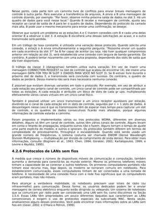 Nesse ponto, cada parte tem um caminho livre de conflitos para enviar breves mensagens de
controle à outra parte. Para executar a transferência de arquivos, A envia a B uma mensagem de
controle dizendo, por exemplo: "Por favor, observe minha próxima saída de dados no slot 3. Há um
quadro de dados para você nesse local." Quando B recebe a mensagem de controle, ajusta seu
receptor ao canal de saída de A para ler o quadro de dados. Dependendo do protocolo da camada
mais alta, B pode usar o mesmo mecanismo para enviar uma confirmação, se desejar.
Observe que surgirá um problema se as estações A e C tiverem conexões com B e cada uma delas
orientar B a observar o slot 3. A estação B escolherá uma dessas solicitações ao acaso, e a outra
transmissão será perdida.
Em um tráfego de taxa constante, é utilizada uma variação desse protocolo. Quando solicita uma
conexão, a estaçã o A envia simultaneamente a seguinte pergunta: "Possonhe enviar um quadro
em cada ocorrência do slot 3?" Se B for capaz de aceitar (ou seja, não tiver qualquer compromisso
anterior em relação ao slot 3), será estabelecida uma conexão com largura de banda garantida. Do
contrário, A poderá tentar novamente com uma outra proposta, dependendo dos slots de saída que
ela tiver disponíveis.
O tráfego da classe 3 (datagramas) também utiliza outra variação. Em vez de inserir uma
mensagem CONNECTION REQUEST no slot de controle que acabou de encontrar (4), ele insere uma
mensagem DATA FOR YOU IN SLOT 3 (DADOS PARA VOCÊ NO SLOT 3). Se B estiver livre durante o
próximo slot de dados 3, a transmissão será concluída com sucesso. Do contrário, o quadro de
dados se perderá. Dessa maneira não será mais necessária nenhuma conexão.
É possível que existam diversas variantes em todo o protocolo. Por exemplo, em vez de atribuir a
cada estação seu próprio canal de controle, um único canal de controle pode ser compartilhado por
todas as estações. A cada estação é atribuído um bloco de slots de cada gr upo, multiplexando
efetivamente vários canais virtuais em um único canal físico.
Também é possível utilizar um único transmissor e um único receptor ajustáveis por estação,
dividindo-se o canal de cada estação em m slots de controle, seguidos por n + 1 slots de dados. A
desvantagem nesse caso é que os transmissores têm de esperar mais tempo para capturar um slot
de controle, e os quadros de dados consecutivos ficarão mais afastados, porque algumas
informações de controle estarão a caminho.
Foram propostos e implementados vários ou tros protocolos WDMA, diferentes em diversos
detalhes. Alguns só têm um canal de controle, outros têm vários canais de controle. Alguns levam
em conta o retardo de propagação, enquanto outros não o fazem. Alguns tornam o tempo de ajuste
uma parte explícita do modelo, e outros o ignoram. Os protocolos também diferem em termos de
complexidade de processamento, throughput e escalabilidade. Quando está sendo usado um
grande número de freqüências, o sistema costuma ser chamado DWDM (Dense Wavelength
Division Multiplexing — multiplexação por divisão de comprimento de onda denso). Para obter mais
informações, consulte (Bogineni et al., 1993; Chen, 1994; Goralski, 2001; Kartalopoulos, 1999; e
Levine e Akyildiz, 1995).
4.2.6 Protocolos de LANs sem fios
À medida que cresce o número de dispositivos móveis de comunicação e computação, também
aumenta a demanda para conectá-los ao mundo exterior. Mesmo os primeiros telefones móveis
tinham a capacidade de se conectar a outros telefones. Os primeiros computadores portáteis não
tinham esse recurso mas, logo depois, os modems se tornaram comuns em notebooks. Para
estabelecerem comunicação, esses computadores tinham de ser conectados a uma tomada de
telefone. A necessidade de uma conexão física com a rede fixa significava que os computadores
eram portáteis, mas não móveis.
Para alcançar a verdadeira mobilidade, os notebooks precisam usar sinais de rádio (ou
infravermelho) para comunicação. Dessa forma, os usuários dedicados podem ler e enviar
mensagens de correio eletrônico enquanto estão dirigindo ou velejando. Um sistema de notebooks
que se comunicam por rádio pode ser considerado uma LAN sem fio, como discutimos na Seção
1.5.4. Essas LANs têm propriedades um pouco diferentes daquelas que caracterizam as LANs
convencionais e exigem o uso de protocolos especiais da subcamada MAC. Nesta seção,
analisaremos alguns desses protocolos. Você pode encontrar mais informações sobre as LANs sem
fios em (Geier, 2002; e O'Hara e Petrick, 1999).
 