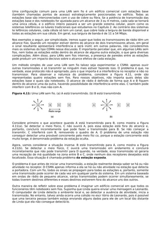 Uma configuração comum para uma LAN sem fio é um edifício comercial com estações base
(também chamadas pontos de acesso) estrategicamente posicionadas no edifício. Todas as
estações base são interconectadas com o uso de cobre ou fibra. Se a potência de transmissão das
estações base e dos notebooks for ajustada para um alcance de 3 ou 4 metros, cada sala se tornará
uma única célula, e o edifício inteiro passará a ser um grande sistema celular, assim como os
sistemas telefônicos ce lulares tradicionais que estudamos no Capítulo 2. Ao contrário dos sistemas
te lefônicos celulares, cada célula só tem um canal, que cobre toda a largura de banda disponível e
todas as estações em sua célula. Em geral, sua largura de banda é de 11 a 54 Mbps.
Nos exemplos a seguir, por simplicidade, iremos supor que todos os transmissores de rádio têm um
alcance fixo. Quando um receptor estiver dentro do alcance de dois transmissores ativos, em geral
o sinal resultante apresentará interferência e será inútil; em outras palavras, não consideremos
mais os sistemas do tipo CDMA nessa discussão. É importante perceber que, em algumas LANs sem
fios, nem todas as estações estão dentro do alcance de alguma outra estação, o que gera diversas
complicações. Além disso, para LANs sem fios internas, a presença de paredes entre as estações
pode produzir um impacto decisivo sobre o alcance efetivo de cada estação.
Um método simples de usar uma LAN sem fio talvez seja experimentar o CSMA: apenas ouvir
outras transmissões e só transmitir se ninguém mais estiver fazendo isso. O problema é que, na
verdade, esse protocolo não é apropriado, pois o que importa é a interferência no receptor e não no
transmissor. Para observar a natureza do problema, considere a Figura 4.11, onde são
representadas quatro estações sem fios. Para nossos objetivos, não importa quais delas são
estações base e quais são notebooks. O alcance de rádio é definido de forma que A e B fiquem
dentro do alcance uma da outra, havendo possibilidade de interferência entre elas. C também pode
interferir com B e D, mas não com A.
Figura 4.11: Uma LAN sem fio. (a) A está transmitindo. (b) B está transmitindo
Considere primeiro o que acontece quando A está transmitindo para B, como mostra a Figura
4.11(a). Se detectar o meio físico, C não ouvirá A, pois essa estação está fora do alcance e,
portanto, concluirá incorretamente que pode fazer a transmissão para B. Se não começar a
transmitir, C interferirá com B, removendo o quadro de A. O problema de uma estação não
conseguir detectar uma provável concorrente pelo meio físi co, porque a estação concorrente está
muito longe, é denominado problema da estação oculta.
Agora, vamos considerar a situação inversa: B está transmitindo para A, como mostra a Figura
4.11(b). Se detectar o meio físico, C ouvirá uma transmissão em andamento e concluirá
incorretamente que não pode transmitir para D quando, na verdade, essa transmissão só geraria
uma recepção de má qualidade na zona entre B e C, onde nenhum dos receptores desejados está
localizado. Essa situação é chamada problema da estação exposta.
O problema é que antes de iniciar uma transmissão, a estação realmente deseja saber se há ou não
atividade no receptor. O CSMA apenas informa a ela se há ou não atividade na estação que detecta
a portadora. Com um fio, todos os sinais se propagam para todas as estações e, portanto, somente
uma transmissão pode ocorrer de cada vez em qualquer parte do sistema. Em um sistema baseado
em ondas de rádio de pequeno alcance, várias transmissões podem ocorrer simultaneamente, se
todas tiverem destinos diferentes e esses destinos estiverem fora do alcance uns dos outros.
Outra maneira de refletir sobre esse problema é imaginar um edifício comercial em que todos os
funcionários têm notebooks sem fios. Suponha que Linda queira enviar uma mensagem a Leonardo.
O computador de Linda detecta o ambiente local e, ao detectar a ausência de atividade, inicia a
transmissão. No entanto, talvez ainda ocorra uma colisão no escr itório de Leonardo, pois é possível
que uma terceira pessoa também esteja enviando alguns dados para ele de um local tão distante
de Linda que ela não consegue detectá-lo.
 