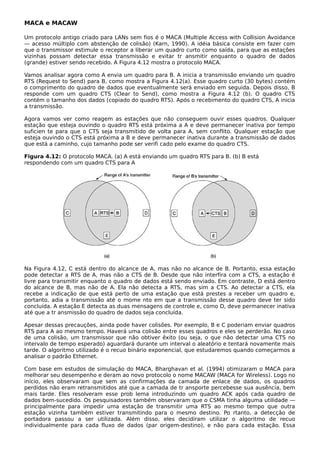 MACA e MACAW
Um protocolo antigo criado para LANs sem fios é o MACA (Multiple Access with Collision Avoidance
— acesso múltiplo com abstenção de colisão) (Karn, 1990). A idéia básica consiste em fazer com
que o transmissor estimule o receptor a liberar um quadro curto como saída, para que as estações
vizinhas possam detectar essa transmissão e evitar tr ansmitir enquanto o quadro de dados
(grande) estiver sendo recebido. A Figura 4.12 mostra o protocolo MACA.
Vamos analisar agora como A envia um quadro para B. A inicia a transmissão enviando um quadro
RTS (Request to Send) para B, como mostra a Figura 4.12(a). Esse quadro curto (30 bytes) contém
o comprimento do quadro de dados que eventualmente será enviado em seguida. Depois disso, B
responde com um quadro CTS (Clear to Send), como mostra a Figura 4.12 (b). O quadro CTS
contém o tamanho dos dados (copiado do quadro RTS). Após o recebimento do quadro CTS, A inicia
a transmissão.
Agora vamos ver como reagem as estações que não conseguem ouvir esses quadros. Qualquer
estação que esteja ouvindo o quadro RTS está próxima a A e deve permanecer inativa por tempo
suficien te para que o CTS seja transmitido de volta para A, sem conflito. Qualquer estação que
esteja ouvindo o CTS está próxima a B e deve permanecer inativa durante a transmissão de dados
que está a caminho, cujo tamanho pode ser verifi cado pelo exame do quadro CTS.
Figura 4.12: O protocolo MACA. (a) A está enviando um quadro RTS para B. (b) B está
respondendo com um quadro CTS para A
Na Figura 4.12, C está dentro do alcance de A, mas não no alcance de B. Portanto, essa estação
pode detectar a RTS de A, mas não a CTS de B. Desde que não interfira com a CTS, a estação é
livre para transmitir enquanto o quadro de dados está sendo enviado. Em contraste, D está dentro
do alcance de B, mas não de A. Ela não detecta a RTS, mas sim a CTS. Ao detectar a CTS, ela
recebe a indicação de que está perto de uma estação que está prestes a receber um quadro e,
portanto, adia a transmissão até o mome nto em que a transmissão desse quadro deve ter sido
concluída. A estação E detecta as duas mensagens de controle e, como D, deve permanecer inativa
até que a tr ansmissão do quadro de dados seja concluída.
Apesar dessas precauções, ainda pode haver colisões. Por exemplo, B e C poderiam enviar quadros
RTS para A ao mesmo tempo. Haverá uma colisão entre esses quadros e eles se perderão. No caso
de uma colisão, um transmissor que não obtiver êxito (ou seja, o que não detectar uma CTS no
intervalo de tempo esperado) aguardará durante um interval o aleatório e tentará novamente mais
tarde. O algoritmo utilizado é o recuo binário exponencial, que estudaremos quando começarmos a
analisar o padrão Ethernet.
Com base em estudos de simulação do MACA, Bharghavan et al. (1994) otimizaram o MACA para
melhorar seu desempenho e deram ao novo protocolo o nome MACAW (MACA for Wireless). Logo no
início, eles observaram que sem as confirmações da camada de enlace de dados, os quadros
perdidos não eram retransmitidos até que a camada de tr ansporte percebesse sua ausência, bem
mais tarde. Eles resolveram esse prob lema introduzindo um quadro ACK após cada quadro de
dados bem-sucedido. Os pesquisadores também observaram que o CSMA tinha alguma utilidade —
principalmente para impedir uma estação de transmitir uma RTS ao mesmo tempo que outra
estação vizinha também estiver transmitindo para o mesmo destino. Po rtanto, a detecção de
portadora passou a ser utilizada. Além disso, eles decidiram utilizar o algoritmo de recuo
individualmente para cada fluxo de dados (par origem-destino), e não para cada estação. Essa
 