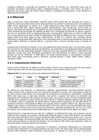 mudança melhorou a precisão do protocolo. Por fim, foi incluído um mecanismo para que as
estações trocassem informações sobre congestionamento, e também uma forma de fazer o
algoritmo de recuo reagir de modo menos violento a problemas temporários, o que melhorou o
desempenho do sistema.
4.3 Ethernet
Agora concluímos nossa abordagem abstrata geral sobre protocolos de alocação de canais e,
portanto, é hora de analis armos como esses princípios se aplicam a sistemas reais, em especial às
LANs. Como explicamos na Seção 1.5.3, o IEEE padronizou várias redes locais e metrop olitanas
com o nome IEEE 802. Alguns desses padrões sobreviveram, mas muitos não, como vimos na
Figura 1.38. Algumas pessoas que acreditam em reen carnação crêem que Charles Darwin retornou
como membro da associação de padrões do IEEE com a finalidade de eliminar os menos capazes.
Os mais im portantes entre os sobreviventes são o padrão 802.3 (Ethernet) e o 802.11 (LAN sem
fio). É cedo demais para falar do 802.15 (Bluetooth) e do 802.16 (MAN sem fio); consulte a quinta
edição deste livro para saber se eles sobreviveram. O 802.3 e o 802.11 têm camadas físicas
diferentes e subcamadas MAC diferentes, mas convergem para a mesma subcamada de controle de
enlace lógico (definida no padrão 802.2), e portanto têm a mesma interface para a camada de
rede.
Introduzimos a Ethernet na Seção 1.5.3 e não repetiremos esse assunto aqui. em vez disso, vamos
nos concentrar nos detalhes técnicos da Ethernet, nos protocolos e nos desenvolvimentos recentes
em Ethernet de alta velocidade (gigabit). Tendo em vista que o padrão Ethernet e o IEEE 802.3 são
idênticos, exceto por duas diferenças secundárias que discutiremos em breve, muitas pessoas
utilizam os termos "Ethernet" e "IEEE 802.3" de modo intercambiável, e nós também o faremos.
Para obter mais informações sobre a Ethernet, consulte (Breyer e Riley, 1999; Seifert, 1998; e
Spurgeon, 2000).
4.3.1 Cabeamento Ethernet
Como o nome "Ethernet" se refere ao cabo (o éter), vamos iniciar nossa discussão por esse ponto.
Quatro tipos de cabe amento são usados comumente, como mostra a Figura 4.13.
Figura 4.13: Os tipos mais comuns de cabeamento Ethernet
Nome Cabo Máximo de
seg.
Nós/seg. Vantagens
10Base5 Coaxial grosso 500 m 100 Cabo original; agora obsoleto
10Base2 Coaxial fino 185 m 30 Sem necessidade de hubs
10Base-T Par trançado 100 m 1024 Sistema mais econômico
10Base-F Fibra óptica 2000 m 1024 Melhor entre edifícios
Do ponto de vista histórico, o cabeamento 10Base5, popularmente chamado Ethernet grosso,
surgiu primeiro. Ele se parece com uma mangueira de jardim amarela, com marcações a cada 2,5
m, para mostrar onde devem ser encaixados os conectores de pressão (ou derivações). (O padrão
802.3 não exige que o cabo seja amarelo, mas assim o sugere.) Em geral, as conexões são
realizadas com conectores de pressão (vampire taps), nos quais um pino é muito cuidadosamente
inserido até a metade na parte central do cabo coaxial. A notação 10Base5 significa que ele opera
a 10 Mbps, utiliza a sinalização de banda básica e pode aceitar segmentos de até 500 metros. O
primeiro número é a velocidade em Mbps. Em seguida, temos a palavra "Base" (ou, algumas vezes,
"BASE") para indicar a transmissão de banda básica. No início, existia uma variante de banda larga,
a 10Broad36, mas ela nunca teve sucesso no mercado e, portanto, desapareceu. Por fim, se o meio
for coaxial, seu comprimento será arredondado para unidades de 100 metros depois de "Base".
Historicamente, o segundo tipo de cabo foi o 10Base2, ou Ethernet fino que, em contraste com os
cabos do tipo mangue ira de jardim, usados pelo Ethernet grosso, é bem mais flexível. As conexões
para esse cabo são feitas com o uso de conectores BNC padrão para formar junçõe s em T, em vez
de usar derivações. Os conectores BNC são mais fáceis de usar e mais confiáveis. O Ethernet fino é
muito mais econômico e mais fácil de instalar, mas só pode ter 185 metros por segmento, cada um
dos quais pode manipular apenas 30 máquinas.
A detecção de cabos partidos, compriment o excessivo, conectores defeituosos ou conectores
frouxos pode representar um grande problema nos dois meios. Por essa razão, foram desenvolvidas
técnicas para detectar esses problemas. Basicamente, é injetado no cabo um puls o de forma
 