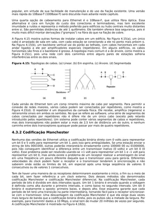popular, em virtude de sua facilidade de manutenção e do uso da fiação existente. Uma versão
mais rápida do 10Base-T (100Base-T) será discutida mais adiante neste capítulo.
Uma quarta opção de cabeamento para Ethernet é o 10Base-F, que utiliza fibra óptica. Essa
alternativa é cara em função do custo dos conectores e terminadores, mas tem excelente
imunidade a ruídos e representa o método preferido para edifícios ou hubs centrais muito distantes
entre si. São permitidas distâncias de até 1 quilômetro. Ele também oferece boa segurança, pois é
muito mais difícil montar derivações ("grampos") na fibra do que na fiação de cobre.
A Figura 4.15 mostra outras formas de instalar cabos em um edifício. Na Figura 4.15(a), um único
cabo é arrastado de sala em sala, com cada estação se conectando a ele no ponto mais próxim o.
Na Figura 4.15(b), um backbone vertical vai do porão ao telhado, com cabos horizontais em cada
andar ligados a ele por amplificadores especiais (repetidores). Em alguns edifícios, os cabos
horizontais são finos e o backbone é grosso. A topologia mais comum é a de árvore, como mostra a
Figura 4.15(c), pois uma rede com dois caminhos entre alguns pares de estações sofreria
interferências entre os dois sinais.
Figura 4.15: Topologias de cabos. (a) Linear. (b) Em espinha. (c) Árvore. (d) Segmentada
Cada versão de Ethernet tem um comp rimento máximo de cabo por segmento. Para permitir a
conexão de redes maiores, vários cabos podem ser conectados por repetidores, como mostra a
Figura 4.15(d). O repetidor é um dispositivo da camada física. Ele recebe, amplifica (regenera) e
retransmite sinais em ambos os sentidos. No que se refere ao software, uma série de segmentos de
cabos conectados por repetidores não é difere nte de um único cabo (exceto pelo retardo
introduzido pelos repetidores). Um sistema pode conter vários segmentos de cabos e repetidores,
mas dois transceptores não podem estar a mais de 2,5 km de distância um do outro, e nenhum
caminho entre dois transceptores quaisquer pode passar por mais de quatro repetidores.
4.3.2 Codificação Manchester
Nenhuma das versões de Ethernet utiliza a codificação binária direta com 0 volts para representar
um bit 0 e 5 volts para representar um bit 1, pois isso gera ambigüidades. Se uma estação enviar o
string de bits 0001000, outras poderão interpretá-lo erradamente como 100000 00 ou 01000000,
pois não conseguem identificar a diferença entre um transmissor inativo (0 volts) e um bit 0 (0
volts). Esse problema pode ser resolvido usando-se +1 volt para representar um bit 1 e –1 volt para
representar um bit 0, mas ainda existe o problema de um receptor realizar a amostragem do sinal
em uma freqüência um pouco diferente daquela que o transmissor usou para gerá-la. Diferentes
velocidades do clock podem fazer o receptor e o transmissor tenderem à sincronização e não
saberem onde estão os limites do bit, em especial após uma longa seqüência de valores 0
consecutivos ou de valores 1 consecutivos.
Tem de haver uma maneira de os receptores determinarem exatamente o início, o fim ou o meio de
cada bit, sem fazer referência a um clock externo. Dois desses métodos são denominados
codificação Manchester e codificação Manchester diferencial. Na codificação Manchester, cada
período de bits é dividido em dois intervalos iguais. Um bit 1 binário é enviado quando a voltagem
é definida como alta durante o primeiro intervalo, e como baixa no segundo intervalo. Um bit 0
binário é exatamente o oposto: primeiro baixo, e depois alto. Esse esquema garante que cada
período de bit terá uma transição na parte intermediária, tornando fácil para o receptor sincronizar-
se com o transmissor. Uma desvantagem da codificação Manchester é que ela exige duas vezes
mais largura de banda que a codificação binária direta, pois os pulsos são a metade da largura. Por
exemplo, para transmitir dados a 10 Mbps, o sinal tem de mudar 20 milhões de vezes por segundo.
A codificação Manchester é mostrada na Figura 4.16(b).
 