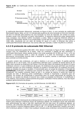 Figura 4.16: (a) Codificação binária. (b) Codificação Manchester. (c) Codificação Manchester
diferencial
A codificação Manchester diferencial, mostrada na Figura 4.16(c), é uma variação da codificação
Manchester básica. Nela, um bit 1 é indicado pela ausência de uma transição no início do intervalo.
Um bit 0 é indicado pela presença de uma transição no início do intervalo. Em ambos os casos,
também existe uma transição na parte intermediária. O esquema diferencial exige equipamento
mais complexo, mas oferece melhor imunidade a ruídos. Todos os sistemas Ethernet utilizam a
codificação Manchester devido à sua simplicidade. O sinal alto tem +0,85 volts e o sinal baixo tem
-0,85 volts, resultando em um valor de tensão CC igual a 0 volts. A Ethernet não utiliza a
codificação Manchester diferencial, mas outras LANs (por exemplo, o token ring 802.5) o utilizam.
4.3.3 O protocolo da subcamada MAC Ethernet
A estrutura original de quadros DIX (DEC, Intel, Xerox) é mostrada na Figura 4.17(a). Cada quadro
começa com um Preâmbulo de 8 bytes, cada um contendo o padrão de bits 10101010. A
codificação Manchester desse padrão produz uma onda quadrada de 10 MHz por 6,4 s, a fim de
permitir a sincronização entre o clock do receptor e o clock do transmisso r. Eles devem
permanecer sincronizados durante todo o restante do quadro, usando a codificação Manchester
para controlar os limites de bits.
O quadro contém dois endereços, um para o destino e um para a origem. O padrão permite
endereços de 2 e de 6 bytes, mas os parâmetros definidos para o padrão de banda básica de 10
Mbps usam somente os endereços de 6 bytes. O bit de alta ordem do endereço de destino é 0 para
endereços comuns e 1 para endereços de grupos. Os endereços de grupos permitem que diversas
estações escutem um único endereço. Quando um quadro é enviado para um endereço de grupo,
todas as estações do grupo o recebem. A transmissão para um grupo de estações é chamada de
multidifusão (multicast). O endereço que consiste em todos os bits 1 é reservado para difusão
(broadcast). Um quadro contendo todos os bits 1 no campo de destino é aceito por todas as
estações da rede. A diferença entre multidifusão e difusão é importante o bastante para ser
repetida. Um quadro de multidifusão é transmitido para um grupo selecionado de estações na
Ethernet; um quadro de difusão é transmit ido a todas as estações da Ethernet. A multidifusão é
mais seletiva, mas envolve o gerenciamento de grupos. A difusão é menos seletiva, mas não requer
qualquer gerenciamento de grupos.
Figura 4.17: [FL] Formatos de quadros. (a) DIX Ethernet. (b) IEEE 802.3
Outra característica interessante do endereçamento é o uso do bit 46 (adjacente ao bit de mais alta
ordem) para distinguir endereços locais de endereços globais. Os endereços locais são atribuídos
pelo administrador da rede e não têm significado fora da rede local. Os endereços globais, ao
contrário, são atribuídos pelo IEEE para assegurar que duas estações de qualquer lugar do mundo
nunca tenham o mesmo endereço global. Com os 48 - 2 = 46 bits disponíveis, existem cerca de 7
1013 endereços globais. A idéia é que qualquer estação possa endereçar exclusivamente qualquer
 