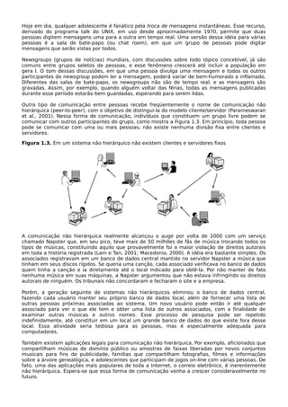 Hoje em dia, qualquer adolescente é fanático pela troca de mensagens instantâneas. Esse recurso,
derivado do programa talk do UNIX, em uso desde aproximadamente 1970, permite que duas
pessoas digitem mensagens uma para a outra em tempo real. Uma versão dessa idéia para várias
pessoas é a sala de bate-papo (ou chat room), em que um grupo de pessoas pode digitar
mensagens que serão vistas por todos.
Newsgroups (grupos de notícias) mundiais, com discussões sobre todo tópico concebível, já são
comuns entre grupos seletos de pessoas, e esse fenômeno crescerá até incluir a população em
gera l. O tom dessas discussões, em que uma pessoa divulga uma mensagem e todos os outros
participantes do newsgroup podem ler a mensagem, poderá variar de bem-humorado a inflamado.
Diferentes das salas de bate-papo, os newsgroups não são de tempo real, e as mensagens são
gravadas. Assim, por exemplo, quando alguém voltar das férias, todas as mensagens publicadas
durante esse período estarão bem guardadas, esperando para serem lidas.
Outro tipo de comunicação entre pessoas recebe freqüentemente o nome de comunicação não
hierárquica (peer-to-peer), com o objetivo de distingui-la do modelo cliente/servidor (Parameswaran
et al., 2001). Nessa forma de comunicação, indivíduos que constituem um grupo livre podem se
comunicar com outros participantes do grupo, como mostra a Figura 1.3. Em princípio, toda pessoa
pode se comunicar com uma ou mais pessoas; não existe nenhuma divisão fixa entre clientes e
servidores.
Figura 1.3. Em um sistema não hierárquico não existem clientes e servidores fixos
A comunicação não hierárquica realmente alcançou o auge por volta de 2000 com um serviço
chamado Napster que, em seu pico, teve mais de 50 milhões de fãs de música trocando todos os
tipos de músicas, constituindo aquilo que provavelmente foi a maior violação de direitos autorais
em toda a história registrada (Lam e Tan, 2001; Macedonia, 2000). A idéia era bastante simples. Os
associados registravam em um banco de dados central mantido no servidor Napster a música que
tinham em seus discos rígidos. Se queria uma canção, cada associado verificava no banco de dados
quem tinha a canção e ia diretamente até o local indicado para obtê-la. Por não manter de fato
nenhuma música em suas máquinas, a Napster argumentou que não estava infringindo os direitos
autorais de ninguém. Os tribunais não concordaram e fecharam o site e a empresa.
Porém, a geração seguinte de sistemas não hierárquicos eliminou o banco de dados central,
fazendo cada usuário manter seu próprio banco de dados local, além de fornecer uma lista de
outras pessoas próximas associadas ao sistema. Um novo usuário pode então ir até qualquer
associado para ver o que ele tem e obter uma lista de outros associados, com a finalidade de
examinar outras músicas e outros nomes. Esse processo de pesquisa pode ser repetido
indefinidamente, até constituir em um local um grande banco de dados do que existe fora desse
local. Essa atividade seria tediosa para as pessoas, mas é especialmente adequada para
computadores.
Também existem aplicações legais para comunicação não hierárquica. Por exemplo, aficionados que
compartilham músicas de domínio público ou amostras de faixas liberadas por novos conjuntos
musicais para fins de publicidade, famílias que compartilham fotografias, filmes e informações
sobre a árvore genealógica, e adolescentes que participam de jogos on-line com várias pessoas. De
fato, uma das aplicações mais populares de toda a Internet, o correio eletrônico, é inerentemente
não hierárquica. Espera-se que essa forma de comunicação venha a crescer consideravelmente no
futuro.
 