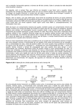 outr a estação, fornecendo apenas o número de 48 bits correto. Cabe à camada da rede descobrir
como localizar o destino.
Em seguida, vem o campo Tipo, que informa ao receptor o que fazer com o quadro. Vários
protocolos da camada de rede podem estar em uso ao mesmo tempo na mesma máquina; assim,
ao chegar um quadro Ethernet, o núcleo tem de saber a qual deles deve entregar o quadro. O
campo Tipo especifica que processo deve receber o quadro.
Depois, vêm os dados, com até 1500 bytes. Esse limite foi escolhido de forma um tanto arbitrária
na época em que o padrão DIX foi esculpido em pedra, principalmente com base no fato de que um
transceptor precisa ter RAM suficiente para guardar um quadro inteiro e, em 1978, a RAM tinha um
custo muito alto. Um limite superior maior signif icaria mais RAM e, conseqüentemente, um
transceptor mais caro.
Além de haver um comprimento máximo de quadro, também existe um comprimento mínimo de
quadro. Embora um campo de dados de 0 bytes às vezes seja útil, ele causa um problema. Quando
detecta uma colisão, um transceptor trunca o quadro atual, o que significa que bits perdidos e
fragmentos de quadros aparecem a todo instante no cabo. Para tornar mais fácil a distinção entre
quadros válidos e lixo, o padrão Ethernet exige que os quadros válidos tenham pelo menos 64
bytes de extensão, do endereço de destino até o campo de total de verificação, incluindo ambos.
Se a parte de dados de um quadro for menor que 46 bytes, o campo Preenchimento será usado
para preencher o quadro até o tamanho mínimo.
Outra (e mais importante) razão para a existência de um quadro de comprimento mínimo é impedir
que uma estação conclua a transmissão de um quadro curto antes do primeiro bit ter atingido a
outr a extremidade do cabo, onde ele poderá colidir com outro quadro. Esse problema é ilustrado
na Figura 4.18. No tempo 0, a estação A — localizada em uma extremidade da rede — envia um
quadro. Vamos chamar o tempo de propagação que esse quadro leva para atingir a outra
extremidade [ver símbolo]. Momentos antes do quadro chegar à outra extremidade (ou seja, no
tempo [ver símbolo]), a estação mais distante, B, inicia a transmissão. Quando detecta que está
recebendo mais potência do que está transmitindo, B sabe que ocorreu uma colisão, interrompe a
transmissão e gera uma rajada de ruído de 48 bits para avisar a todas as outras estações. Em
outras palavras, ela bloqueia o éter para ter certeza de que o transmissor não irá ignorar a colisão.
Aproximadamente no instante [ver símbolo], o transmissor detecta a rajada de ruído e também
interrompe sua transmissão. Em seguida, ele aguarda um intervalo de tempo aleatório antes de
tentar novamente.
Figura 4.18: A detecção de colisão pode demorar até o tempo 4τ
Se uma estação tentar transmitir um quadro muito curto, é concebível que ocorra uma colisão. No
entanto, mesmo assim, a transmissão será concluída antes que a rajada de ruído retorne no
instante [ver símbolo]. Então, o transmissor concluirá incorretamente que o quadro foi enviado com
êxito. Para evitar que essa situação ocorra, a transmissão de todos os quadros deve demorar mais
de [ver símbolo] para ser concluída, de forma que a tran smissão ainda esteja acontecendo quando
a rajada de ruído voltar ao transmissor. Para uma LAN de 10 Mbps com um comprimento máximo
de 2500 metros e quatro repetidores (de acordo com a especificação 802.3), o tempo de ida e volta
(incluindo o tempo de propagação pelos quatro repetidores) foi calculado em quase 50 s no pior
caso, incluindo o tempo para a passagem pelos quatro repetidores que, sem dúvida, não é igual a
zero. Portanto, o quadro mínimo deve demorar pelo menos esse tempo para ser transmitido. A 10
Mbps, um bit demora 100 ns, e assim 500 bits é o menor tamanho de quadro que oferece a
garantia de funcionar. Para acrescentar uma certa margem de segurança, esse número foi
arredondado para 512 bits ou 64 bytes. Quadros com menos de 64 bytes são preenchidos até
completar 64 bytes com o campo Preenchimento.
 