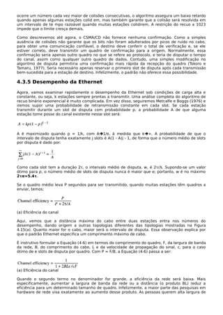 ocorre um número cada vez maior de colisões consecutivas, o algoritmo assegura um baixo retardo
quando apenas algumas estações colid em, mas também garante que a colisão será resolvida em
um intervalo de te mpo razoável quando muitas estações colidirem. A restrição do recuo a 1023
impede que o limite cresça demais.
Como descrevemos até agora, o CSMA/CD não fornece nenhuma confirmação. Como a simples
ausência de colisões não garante que os bits não foram adulterados por picos de ruído no cabo,
para obter uma comunicação confiável, o destino deve conferir o total de verificação e, se ele
estiver correto, deve transmitir um quadro de confirmação para a origem. Normalmente, essa
confirmação seria apenas outro quadro no que se refere ao protocolo, e teria de disputar o tempo
do canal, assim como qualquer outro quadro de dados. Contudo, uma simples modificação no
algoritmo de disputa permitiria uma confirmação mais rápida da recepção do quadro (Tokoro e
Tamaru, 1977). Seria necessário apenas reservar o primeiro slot de disputa após cada transmissão
bem-sucedida para a estação de destino. Infelizmente, o padrão não oferece essa possibilidade.
4.3.5 Desempenho da Ethernet
Agora, vamos examinar rapidamente o desempenho da Ethernet sob condições de carga alta e
constante, ou seja, k estações sempre prontas a transmitir. Uma análise completa do algoritmo de
recuo binário exponencial é muito complicada. Em vez disso, seguiremos Metcalfe e Boggs (1976) e
iremos supor uma probabilidade de retransmissão constante em cada slot. Se cada estação
transmitir durante um slot de disputa com probabilidade p, a probabilidade A de que alguma
estação tome posse do canal existente nesse slot será:
A é maximizado quando p = 1/k, com A1/e, à medida que k∞. A probabilidade de que o
intervalo de disputa tenha exatamente j slots é A(1 - A)j - 1, de forma que o número médio de slots
por disputa é dado por:
Como cada slot tem a duração 2τ, o intervalo médio de disputa, w, é 2τ/A. Supondo-se um valor
ótimo para p, o número médio de slots de disputa nunca é maior que e; portanto, w é no máximo
2τe≈5.4τ.
Se o quadro médio leva P segundos para ser transmitido, quando muitas estações têm quadros a
enviar, temos:
(a) Eficiência do canal
Aqui, vemos que a distância máxima do cabo entre duas estações entra nos números do
desempenho, dando origem a outras topologias diferentes das tipologias mostradas na Figura
4.15(a). Quanto maior for o cabo, maior será o intervalo de disputa. Essa observação explica por
que o padrão Ethernet especifica um comprimento máximo de cabo.
É instrutivo formular a Equação (4-6) em termos do comprimento do quadro, F, da largura de banda
da rede, B, do comprimento do cabo, L e da velocidade de propagação do sinal, c, para o caso
ótimo de e slots de disputa por quadro. Com P = F/B, a Equação (4-6) passa a ser:
(a) Eficiência do canal
Quando o segundo termo no denominador for grande, a eficiência da rede será baixa. Mais
especificamente, aumentar a largura de banda da rede ou a distância (o produto BL) reduz a
eficiência para um determinado tamanho de quadro. Infelizmente, a maior parte das pesquisas em
hardware de rede visa exatamente ao aumento desse produto. As pessoas querem alta largura de
 