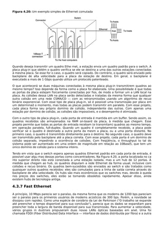 Figura 4.20: Um exemplo simples de Ethernet comutada
Quando deseja transmitir um quadro Ethe rnet, a estação envia um quadro padrão para o switch. A
placa plug-in que obtém o quadro verifica se ele se destina a uma das outras estações conectadas
à mesma placa. Se esse for o caso, o quadro será copiado. Do contrário, o quadro será enviado pelo
backplane de alta velocidade para a placa da estação de destino. Em geral, o backplane é
executado a mais de 1 Gbps quando utiliza um protocolo patenteado.
O que acontecerá se duas máquinas conectadas à mesma placa plug-in transmitirem quadros ao
mesmo tempo? Isso depende da forma como a placa foi elaborada. Uma possibilidade é que todas
as portas da placa estejam fisicamente conectadas por fios, de modo a formar um a LAN local na
placa. As colisões dessa LAN na placa serão detectadas e tratadas da mesma forma que qualquer
outra colisão em uma rede CSMA/CD — com as retransmissões usando um algoritmo de recuo
binário exponencial. Com esse tipo de placa plug-in, só é possível uma transmissão por placa em
um determinad o momento, mas todas as placas podem transmitir em paralelo. Com esse projeto,
cada placa forma seu próprio domínio de colisão, independente das outras. Com apenas uma
estação por domínio de colisão, as colisões são impossíveis, e o desempenho é otimizado.
Com o outro tipo de placa plug-in, cada porta de entrada é mantida em um buffer. Sendo assim, os
quadros recebidos são armazenados na RAM on-board da placa, à medida que chegam. Esse
projeto permite que todas as portas de entrada recebam (e transmitam) quadros ao mesmo tempo,
em operação paralela, full-duplex. Quando um quadro é completamente recebido, a placa pode
verificar se o quadro é destinado a outra porta da mesm a placa, ou a uma porta distante. No
primeiro caso, o quadro é transmitido diretamente para o destino. No segundo caso, o quadro deve
ser transmitido pelo backplane até a placa correta. Com esse projeto, cada porta é um domínio de
colisão separado, impedindo a ocorrência de colisões. Com freqüência, o throughput to tal do
sistema pode ser aumentado em uma ordem de magnitude em relação ao 10Base5, que tem um
único domínio de colisão para o sistema inteiro.
Tendo em vista que o switch espera apenas quadros Ethernet padrão em cada porta de entrada, é
possível usar algu mas dessas portas como concentradores. Na Figura 4.20, a porta localizada no ca
nto superior direito não está conectada a uma estação isolada, mas a um hub de 12 portas. À
medida que chegam ao hub, os quadros disputam a rede Ethernet da forma usual, inclusive com
colisões e recuo binário. Os quadros bem-sucedidos são enviados ao switch e são tratados como
quaisquer outros quadros recebidos: eles são comutados para a linha de saída correta através do
backplane de alta velocidade. Os hubs são mais econômicos que os switches mas, devido à queda
nos preços dos switches, eles estão se tornando obsoletos rapidamente. Apesar disso, ainda
existem hubs de tecnologia antiga.
4.3.7 Fast Ethernet
A princípio, 10 Mbps parecia ser o paraíso, da mesma forma que os modems de 1200 bps pareciam
ser o paraíso para os primeiros usuários de modems acústicos de 300 bps. Porém, a novidade se
dissipou com rapidez. Como uma espécie de corolário da Lei de Parkinson ("O trabalho se expande
até preencher o tempo disponível para sua conclusão"), parecia que os dados se expandiam para
preencher toda a largura de banda disponível para sua transmissão. Para aumentar a velocidade,
vários grupos in dustriais propuseram duas novas LANs ópticas baseadas em anel. Uma foi
chamada FDDI (Fiber Distributed Data Interface — interface de dados distribuída por fibra) e a outra
 