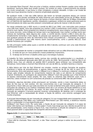 foi chamada Fibre Channel1
. Para encurtar a história, embora ambas fossem usadas como redes de
backbone, nenhuma delas teve amplo sucesso. Em ambos os casos, o gerenciamento da estação
era muito complicado, o que levou a chips complexos e preços elevados. A lição a ser tirada de
tudo isso é que devemos manter a máxima simplicidade possível.
De qualquer modo, o fato das LANs ópticas não terem se tornado populares deixou um imenso
espaço para uma grande variedade de redes Ethernet com velocidades acima de 10 Mbps. Muitas
instalações precisavam de maior largura de banda e tinham diversas LANs de 10 Mbps conectadas
por um labirinto de repetidores, pontes, roteadores e gateways, embora às vezes parecesse para os
administradores de redes que elas estavam conectadas por goma de mascar e tela de arame.
Foi nesse ambiente que o IEEE reuniu o comitê do 802.3 em 1992, com instruções para produzir
uma LAN mais rápida. Uma das propostas era manter o 802.3 exatamente como estava, e apenas
torná-lo mais rápido. Outra proposta era refazê-lo completamente, para integrar um grande número
de novos recursos, como tráfego em tempo real e voz digitalizada, mas manter o antigo nome (por
motivos de marketing). Após alguma disc ussão, o comitê decidiu manter o 802.3 como ele era,
simplesmente tornando-o mais rápido. As pessoas que apoiavam a proposta perdedora fizeram o
que qualquer pessoa do setor de informática faria nessas circunstâncias — formaram seu próprio
comitê e padronizaram sua LAN mesmo assim (eventualmente, como o padrão 802.12). Esse
padrão fracassou por completo.
As três principais razões pelas quais o comitê do 802.3 decidiu continuar com uma rede Ethernet
aperfeiçoada foram:
1. A necessidade de manter a compatibil idade retroativa com as LANs Ethernet existentes.
2. O medo de que um novo protocolo criasse problemas imprevistos.
3. O desejo de terminar o trabalho antes que a tecnologia mudasse.
O trabalho foi feito rapidamente (pelas normas dos comitês de padronização) e o resultado, o
802.3u, foi oficialmente aprovado pelo IEEE em junho de 1995. Tecnicamente, o 802.3u não é um
padrão novo, mas um adendo ao padrão 802.3 existente (para enfatizar sua compatibilid ade
retroativa). Como todos o chamam Fast Ethernet, em vez de 802.3u, também faremos o mesmo.
A idéia básica por trás do Fast Ethernet era simples: manter os antigos formatos de quadros,
interfaces e regras de procedimentos, e apenas reduzir o tempo de bit de 100 ns para 10 ns.
Tecnicamente, teria sido possível copiar o 10Base-5 ou o 10Base-2 e continuar a detectar colisões a
tempo, pela simples redução do comprimento máximo do cabo a um décimo do comprimento
original. Entretanto, as vantagens do cabeamento 10Base-T eram tão grandes que o Fast Ethernet
se baseou inteiramente nesse projeto. Por isso, todos os sistemas Fast Ethernet usam hubs e
switches; cabos multipon to com conectores de pressão ou conectores BNC não são permitidos.
Entretanto, algumas decisões ainda precisavam ser tomadas, sendo a mais importante delas os
tipos de fios que se riam aceitos. Um dos concorrentes era o par trançado da categoria 3. O
argumento a favor dele era que todo escritório do mundo ocidental tinha pelo menos quatro pares
trançados da categoria 3 (ou melhor) instalados entre ele e um armário de fiação telefônica a uma
distância máxima de 100 metros. Às vezes, há dois cabos desse tipo. Desse modo, o uso do par
trançado da categoria 3 tornaria possível conectar computadores de desktop com o emprego de
Fast Ethernet, sem a necessidade de refazer a fiação do edifício, uma enorme vantagem para
muitas empresas.
A principal desvantagem do par trançado da categoria 3 é sua incapacidade para transportar sinais
de 200 megabauds (100 Mbps com codificação Manchester) por 100 metros, a distância máxima
entre o computador e o hub especificada para
610Base-T (ver Figura 4.13). Por outro lado, a fiação de par trançado da categoria 5 é capaz de
tratar 100 metros com facilidade, e a fibra pode ir muito mais longe que isso. Decidiu-se permitir as
três possibilidades, como mostra a Figura 4.21, mas incentivar a solução da categoria 3, para que
fosse possível obter a capacidade de transporte adicional necessária.
Figura 4.21: O cabeamento Fast Ethernet
Nome Cabo Tam. máx. Vantagens
1
Essa LAN foi chamada "fibre channel", e não "fiber channel" porque o editor do documento era
britânico.
 