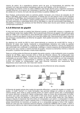 interior do switch. Se a experiência anterior servir de guia, os fornecedores de switches irão
competir com vigor para produzir backplanes cada vez mais rápidos, a fim de melhorar o
9throughput do sistema. Como os cabos 100Base-X são longos demais para o algoritmo normal de
colisões Ethernet, el es devem ser conectados a switches, de modo que cada um seja um domínio
de colisão em si mesmo. Os hubs não são permitidos no padrão 100Base-FX.
Para finalizar, praticamente todos os switches podem manipular uma mistura de estações de 10
Mbps e 100 Mbps, para facilitar a atualização. À medida que um site adquirir mais e mais estações
de trabalho de 100 Mbps, ele só precisará comprar o número necessário de novas placas de linha e
inseri-las no switch. Na verdade, o próprio padrão oferece um meio para duas estações negociarem
de modo automático a velocidade ótima (10 ou 100 Mbps) e o tipo de comunicação (half-duplex, ou
full-duplex). A maioria dos produtos de Fast Ethernet utiliza esse recurso para realizar sua própria
configuração automática.
4.3.8 Ethernet de gigabit
A tinta mal havia secado no padrão Fast Ethernet quando o comitê 802 começou a trabalhar em
uma Ethernet ainda mais rápida (1995). Ele foi denominado Ethernet de gigabit e foi ratificado pelo
IEEE em 1998, com o nome 802.3z. Esse identificador sugere que a Ethernet de gigabit será o final
da linha, a menos que alguém invente uma nova letra depois dez. Descreveremos a seguir algumas
das principais características da Ethernet de gigabit. Você poderá encontrar mais informações em
(Seifert, 1998).
Os objetivos do comitê do 802.3z eram essencialmente os mesmos do comitê 802.3u: tornar a
Ethernet 10 vezes mais rápida, mantendo a compatibilidade retroativa com todos os padrões
Ethernet existentes. Em particular, a Ethernet de gigabit tinha de oferecer o serviço de datagrama
não confirmado com unidifusão e multidifusão, empregar o mesmo esquema de endereçamento de
48 bits já em uso e manter o mesmo formato de quadro, inclusive os tamanhos mínimo e máximo
de quadro. O padrão final atendeu a todos esses objetivos.
Todas as configurações de Ethernet de gigabit são ponto a ponto, e não multiponto como no padrão
original de 10 Mbps, agora honrado como o título de Ethernet clássica. Na configuração mais
simples de Ethernet de gigabit, ilustrada na Figura 4.22(a), dois computadores es tão diretamente
conectados um ao outro. Porém, o caso mais comum consiste em um switch ou um hub conectado
a vários computadores e possivelmente a switches ou hubs adicionais, como mostra a Figura
4.22(b). Em ambas as configurações, cada cabo Ethernet individual tem exatamente dois
dispositivos conect ados a ele, nem mais nem menos.
Figura 4.22: (a) Uma Ethernet de duas estações. (b) Uma Ethernet de várias estações
A Ethernet de gigabit admite dois modos de operação diferentes: o modo full- duplex e o modo half-
duplex. O modo "normal" é o modo full-duplex, que permite tráfego em ambos os sentidos ao
mesmo tempo. Esse modo é usado quando existe um switch central conect ado a computadores
(ou outros switches) na periferia. Nessa configuração, todas as linhas são armazenadas no buffer,
de forma que cada computador e cada switch é livre para enviar quadros sempre que quiser. O
transmissor não tem de detectar o canal para saber se ele está sendo usado por mais alguém,
porque a disputa é impossível. Na linha entre um computador e um switch, o computador é o único
transmissor possível para o switch naquela linha, e a transmissão tem sucesso ainda que o switch
esteja transmitindo no momento um quadro pa ra o computador (porque a linha é full- duplex).
Tendo em vista que não é possível nenhuma disputa, o protocolo CSMA/CD não é usado, e assim o
comprimento máximo do cabo é determinado pela intensidade do sinal, e não pelo tempo que uma
 