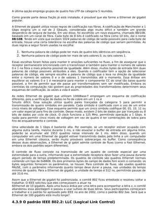 A última opção emprega grupos de quatro fios UTP da categoria 5 reunidos.
Como grande parte dessa fiação já está instalada, é provável que ela forme a Ethernet de gigabit
popular.
A Ethernet de gigabit utiliza novas regras de codificação nas fibras. A codificação de Manchester a 1
Gbps exigiria um si nal de 2 Gbauds, considerada algo muito difícil e também um grande
desperdício de largura de banda. Em vez disso, foi escolhido um novo esquema, chamado 8B/10B,
baseado em um canal de fibra. Cada byte de 8 bits é codificado na fibra como 10 bits, daí o nome
8B/10B. Tendo em vista que existem 1024 palavras de código de saída possíveis para cada byte de
entrada, houve uma certa tolerância na escolha das palavras de código que seriam permitidas. As
duas regras a seguir foram usadas na escolha:
1. Nenhuma palavra de código pode ter mais de quatro bits idênticos em seqüência.
2. Nenhuma palavra de código pode ter mais de seis valores 0, ou seis valores 1.
Essas escolhas foram feitas para manter tr ansições suficientes no fluxo, a fim de assegurar que o
receptor permanecerá sincronizado com o transmissor e também para manter o número de valores
0 e 1 na fibra o mais próximo possível da igualdade. Além disso, muitos bytes de entrada têm duas
palavras de código possíveis atribuídas a eles. Quando o codificador tem a opção de selecionar
palavras de código, ele sempre escolhe a palavra de código que o leva na direção da igualdade
entre o número de valores 0 e o de valores 1 transmitidos até o momento. Essa ênfase em
equilibrar os valores 0 e 1 é necessária para manter o componente CC do sinal tão baixo quanto
possível, a fim de permitir que ele passe por transformadores sem ser modificado. Embora os
cientistas da computação não gostem que as propriedades dos transformadores determinem seus
esquemas de codificação, às vezes a vida é assim.
As redes Ethernet de gigabit que utilizam 1000Base-T empregam um esquema de codificação
diferente, pois a verificação de dados no fio de cobre em um 1 ns é
5muito difícil. Essa solução utiliza quatro pares trançados da categoria 5 para permitir a
transmisssão de quatro símbolos em paralelo. Cada símbolo é codificado com o uso de um entre
cinco níveis de voltagem. Esse esquema permite que um único símbolo codifique 00, 01, 10, 11 ou
um valor especial para fins de controle. Desse modo, existem 2 bits de dados por par trançado ou 8
bits de dados por ciclo de clock. O clock funciona a 125 MHz, permitindo operação a 1 Gbps. A
razão para permitir cinco níveis de voltagem em vez de quatro é ter combinações de sobra para
fins de enquadramento e controle.
Uma velocidade de 1 Gbps é bastante alta. Por exemplo, se um receptor estiver ocupado com
alguma outra tarefa, mesmo durante 1 ms, e não esvaziar o buffer de entrada em alguma linha,
poderão se acumular até 1953 quadros nesse intervalo de 1 ms. Além disso, quando um
computador em uma Ethernet de gigabit estiver transmitindo dados pela linha a um computador
em uma Ethernet clássica, serão muito prováveis sobrecargas no buffer. Como conseqüência
dessas duas observações, a Ethernet de gi gabit admite controle de fluxo (como a Fast Ethernet,
embora os dois padrões sejam diferentes).
O controle de fluxo consiste na transmissão de um quadro de controle especial por uma
extremidade para a outra, informando que a extremidade receptora deve fazer uma pausa durante
algum período de tempo predeterminado. Os quadros de controle são quadros Ethernet normais
contendo um tipo de 0x8808. Os dois primeiros bytes do campo de dados forn ecem o comando; os
bytes seguintes fornecem os parâmetros, se houver. Para controle de fluxo, são usados quadros
PAUSE, com o parâmetro informando quanto tempo deve durar a pausa, nas unidades do tempo
mínimo de quadro. Para a Ethernet de gigabit, a unidade de tempo é 512 ns, permitindo pausas de
até 33,6 ms.
Assim que a Ethernet de gigabit foi padronizada, o comitê 802 ficou entediado e resolveu voltar a
trabalhar. O IEEE solicitou que eles começassem a atuar na
6Ethernet de 10 gigabits. Após uma busca árdua por uma letra para acompanhar a letra z, o comitê
abandonou essa abordagem e passou a usar sufixos de duas letras. Seus participantes começaram
a trabalhar e o padrão foi aprovado pelo IEEE no ano de 2002, como o padrão 802.3ae. Será que a
Ethernet de 100 gigabits está muito longe?
4.3.9 O padrão IEEE 802.2: LLC (Logical Link Control)
 