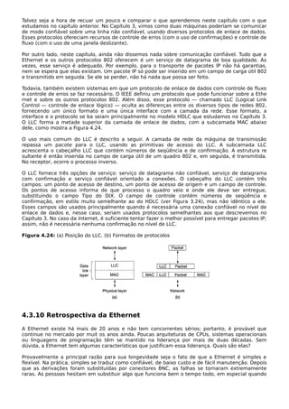 Talvez seja a hora de recuar um pouco e comparar o que aprendemos neste capítulo com o que
estudamos no capítulo anterior. No Capítulo 3, vimos como duas máquinas poderiam se comunicar
de modo confiável sobre uma linha não confiável, usando diversos protocolos de enlace de dados.
Esses protocolos ofereciam recursos de controle de erros (com o uso de confirmações) e controle de
fluxo (com o uso de uma janela deslizante).
Por outro lado, neste capítulo, ainda não dissemos nada sobre comunicação confiável. Tudo que a
Ethernet e os outros protocolos 802 oferecem é um serviço de datagrama de boa qualidade. Às
vezes, esse serviço é adequado. Por exemplo, para o transporte de pacotes IP não há garantias,
nem se espera que elas existam. Um pacote IP só pode ser inserido em um campo de carga útil 802
e transmitido em seguida. Se ele se perder, não há nada que possa ser feito.
Todavia, também existem sistemas em que um protocolo de enlace de dados com controle de fluxo
e controle de erros se faz necessário. O IEEE definiu um protocolo que pode funcionar sobre a Ethe
rnet e sobre os outros protocolos 802. Além disso, esse protocolo — chamado LLC (Logical Link
Control — controle de enlace lógico) — oculta as diferenças entre os diversos tipos de redes 802,
fornecendo um único formato e uma única interface com a camada da rede. Esse formato, a
interface e o protocolo se ba seiam principalmente no modelo HDLC que estudamos no Capítulo 3.
O LLC forma a metade superior da camada de enlace de dados, com a subcamada MAC abaixo
dele, como mostra a Figura 4.24.
O uso mais comum do LLC é descrito a seguir. A camada de rede da máquina de transmissão
repassa um pacote para o LLC, usando as primitivas de acesso do LLC. A subcamada LLC
acrescenta o cabeçalho LLC que contém números de seqüência e de confirmação. A estrutura re
sultante é então inserida no campo de carga útil de um quadro 802 e, em seguida, é transmitida.
No receptor, ocorre o processo inverso.
O LLC fornece três opções de serviço: serviço de datagrama não confiável, serviço de datagrama
com confirmação e serviço confiável orientado a conexões. O cabeçalho do LLC contém três
campos: um ponto de acesso de destino, um ponto de acesso de origem e um campo de controle.
Os pontos de acesso informa de que processo o quadro veio e onde ele deve ser entregue,
substituindo o campo Tipo do DIX. O campo de controle contém números de seqüência e
confirmação, em estilo muito semelhante ao do HDLC (ver Figura 3.24), mas não idêntico a ele.
Esses campos são usados principalmente quando é necessária uma conexão confiável no nível de
enlace de dados e, nesse caso, seriam usados protocolos semelhantes aos que descrevemos no
Capítulo 3. No caso da Internet, é suficiente tentar fazer o melhor possível para entregar pacotes IP;
assim, não é necessária nenhuma confirmação no nível de LLC.
Figura 4.24: (a) Posição do LLC. (b) Formatos de protocolos
4.3.10 Retrospectiva da Ethernet
A Ethernet existe há mais de 20 anos e não tem concorrentes sérios; portanto, é provável que
continue no mercado por muit os anos ainda. Poucas arquiteturas de CPUs, sistemas operacionais
ou linguagens de programação têm se mantido na liderança por mais de duas décadas. Sem
dúvida, a Ethernet tem algumas características que justificam essa liderança. Quais são elas?
Provavelmente a principal razão para sua longevidade seja o fato de que a Ethernet é simples e
flexível. Na prática, simples se traduz como confiável, de baixo custo e de fácil manutenção. Depois
que as derivações foram substituídas por conectores BNC, as falhas se tornaram extremamente
raras. As pessoas hesitam em substituir algo que funciona bem o tempo todo, em especial quando
 