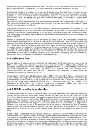 sabem que uma quantidade terrível de iten s da indústria de informática funciona muito mal.
Muitas das chamadas "atualizações" são bem piores que as versões substituídas por elas.
Simplicidade também se traduz em economia. O cabeamento Ethernet fino e a fiação de par
trançado têm custo relativamente baixo. As placas de interface também têm baixo custo. Somente
quando os hubs e switches foram introduzidos, surgiu a necessidade de inve stimentos
significativos mas, na época em que eles entraram em cena, a Ethernet já estava bem
estabelecida.
9A Ethernet é de fácil manutenção. Não existe nenhum software para instalar (além dos drivers) e
não há nenhuma tabela de configuração para gerenciar (e errar). Além disso, a inclusão de novos
host s é simples: basta conectá-los.
Outro ponto importante é que a Ethernet é capaz de interoperar facilmente com o TCP/IP, que se
tornou dominante. O IP é um protocolo sem conexões, e portanto se ajusta perfeitamente à
Ethernet, que também é sem conexões. O IP não tem a mesma facilidade para se ajustar ao ATM,
que é orientado a conexões. Essa falta de compatibilidade definitivamente diminui as chances de
sucesso do ATM.
Por fim, a Ethernet foi capaz de evoluir em certos aspectos cruciais. As velocidades aumentaram
várias ordens de magnitude, e os hubs e switches foram introduzidos, mas essas mudanças não
exigiram alterações no software. Quando um vendedor de redes mostra uma grande instalação e
diz: "Tenho esta nova e fantástica rede para você. Basta se desfazer de todo seu hardware e
reescrever todo o seu software", ele tem um problema. Ao serem lançados, o FDDI, o Fibre Channel
e o ATM eram mais rápidos que a Ethernet, mas eram incompatíveis com a Ethernet, muito mais
complexos e mais di fíceis de gerenciar. Eventualmente, a Ethernet os alcançou em termos de
velocidade, e assim eles não tiveram nenhuma outra vantagem a oferecer e logo desapareceram,
exceto pelo uso do ATM dentro do núcleo do sistema telefônico.
4.4 LANs sem fios
Embora a Ethernet seja amplamente utilizada, ela está prestes a enfrentar alguma concorrência. As
LANs sem fios estão cada vez mais populares e um número crescente de edifícios de escritórios, ae
roportos e outros lugares públicos estão sendo equipados com elas. As LANs sem fios podem operar
em duas configurações, como vimos na Figura 1.35: com e sem uma estação base.
Conseqüentemente, o padrão de LAN 802.11 leva em conta esse fato e prevê ambas as
organizações, conforme veremos em breve.
Vimos algumas informações básicas sobre o padrão 802.11 na Seção 1.5.4. Agora, vamos examinar
mais de perto a tecnologia. Nas próximas seções, estudaremos a pilha de protocolos, as técnicas de
transmissão de rádio da camada física, o protocolo da subcamada MAC, a estrutura de quadro e os
serviços. Para obter mais informações sobre o 802.11, consulte (Crow et al., 1997; Geier, 2002;
Heegard et al., 2001; Kapp, 2002; O'Hara e Petrick, 1999; e Severance, 1999). Para conhecer os
detalhes mais profundos, consulte o próprio padrão 802.11 publicado.
4.4.1 802.11: a pilha de protocolos
Os protocolos usados por todas as variantes do 802, inclusive a Ethernet, têm certas características
comuns em sua estrutura. Uma visão parcial da pilha de protocolos do 802.11 é dada na Figura
4.25. A camada física corresponde muito bem à camada física do modelo OSI, mas a camada de
enlace de dados em todos os protocolos 802 se divide em duas ou mais subcamadas. No 802.11, a
subcamada MAC (Medium Access Control) de termina como o canal é alocado, isto é, quem terá a
oportunidade de transmitir em seguida. Acima dela, encontra-se a subcamada LLC (Logical Link
Control), cujo trabalho é ocultar as diferenças entre as diversas variações do 802 e torná-las
indistinguíveis no que se refere à camada de rede. Estudamos a subcamada LLC quando
examinamos a Ethernet em uma seção anterior deste capítulo e não repetiremos esse assunto
aqui.
O padrão 802.17 especifica três técnicas de transmissão permitidas na camada física. O método de
infravermelho utiliza quase a mesma tecnologia que os controles remotos dos televisores. Os outros
dois métodos empregam rádio de alcance limitado, utilizando técnicas ch amadas FHSS e DSSS.
Ambas utilizam uma parte do espectro que não exige licenci amento (a banda ISM de 2,4 GHz). Os
dispositivos de abertura de portas de garagem controlada por rádio também empregam essa parte
do espectro, e assim seu notebook pode acabar competindo com a porta da sua garagem. Os
telefones sem fios e os fornos de microondas também utilizam essa banda. Todas essas técnicas
 