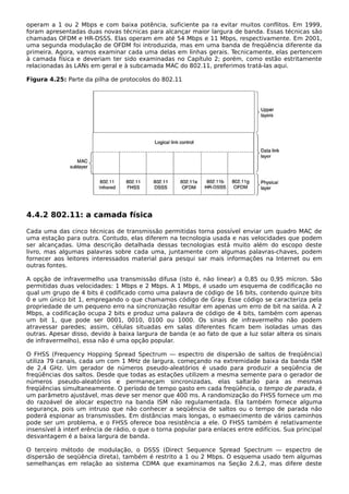 operam a 1 ou 2 Mbps e com baixa potência, suficiente pa ra evitar muitos conflitos. Em 1999,
foram apresentadas duas novas técnicas para alcançar maior largura de banda. Essas técnicas são
chamadas OFDM e HR-DSSS. Elas operam em até 54 Mbps e 11 Mbps, respectivamente. Em 2001,
uma segunda modulação de OFDM foi introduzida, mas em uma banda de freqüência diferente da
primeira. Agora, vamos examinar cada uma delas em linhas gerais. Tecnicamente, elas pertencem
à camada física e deveriam ter sido examinadas no Capítulo 2; porém, como estão estritamente
relacionadas às LANs em geral e à subcamada MAC do 802.11, preferimos tratá-las aqui.
Figura 4.25: Parte da pilha de protocolos do 802.11
4.4.2 802.11: a camada física
Cada uma das cinco técnicas de transmissão permitidas torna possível enviar um quadro MAC de
uma estação para outra. Contudo, elas diferem na tecnologia usada e nas velocidades que podem
ser alcançadas. Uma descrição detalhada dessas tecnologias está muito além do escopo deste
livro, mas algumas palavras sobre cada uma, juntamente com algumas palavras-chaves, podem
fornecer aos leitores interessados material para pesqui sar mais informações na Internet ou em
outras fontes.
A opção de infravermelho usa transmissão difusa (isto é, não linear) a 0,85 ou 0,95 mícron. São
permitidas duas velocidades: 1 Mbps e 2 Mbps. A 1 Mbps, é usado um esquema de codificação no
qual um grupo de 4 bits é codificado como uma palavra de código de 16 bits, contendo quinze bits
0 e um único bit 1, empregando o que chamamos código de Gray. Esse código se caracteriza pela
propriedade de um pequeno erro na sincronização resultar em apenas um erro de bit na saída. A 2
Mbps, a codificação ocupa 2 bits e produz uma palavra de código de 4 bits, também com apenas
um bit 1, que pode ser 0001, 0010, 0100 ou 1000. Os sinais de infravermelho não podem
atravessar paredes; assim, células situadas em salas diferentes ficam bem isoladas umas das
outras. Apesar disso, devido à baixa largura de banda (e ao fato de que a luz solar altera os sinais
de infravermelho), essa não é uma opção popular.
O FHSS (Frequency Hopping Spread Spectrum — espectro de dispersão de saltos de freqüência)
utiliza 79 canais, cada um com 1 MHz de largura, começando na extremidade baixa da banda ISM
de 2,4 GHz. Um gerador de números pseudo-aleatórios é usado para produzir a seqüência de
freqüências dos saltos. Desde que todas as estações utilizem a mesma semente para o gerador de
números pseudo-aleatórios e permaneçam sincronizadas, elas saltarão para as mesmas
freqüências simultaneamente. O período de tempo gasto em cada freqüência, o tempo de parada, é
um parâmetro ajustável, mas deve ser menor que 400 ms. A randomização do FHSS fornece um mo
do razoável de alocar espectro na banda ISM não regulamentada. Ela também fornece alguma
segurança, pois um intruso que não conhecer a seqüência de saltos ou o tempo de parada não
poderá espionar as transmissões. Em distâncias mais longas, o esmaecimento de vários caminhos
pode ser um problema, e o FHSS oferece boa resistência a ele. O FHSS também é relativamente
insensível à interf erência de rádio, o que o torna popular para enlaces entre edifícios. Sua principal
desvantagem é a baixa largura de banda.
O terceiro método de modulação, o DSSS (Direct Sequence Spread Spectrum — espectro de
dispersão de seqüência direta), também é restrito a 1 ou 2 Mbps. O esquema usado tem algumas
semelhanças em relação ao sistema CDMA que examinamos na Seção 2.6.2, mas difere deste
 