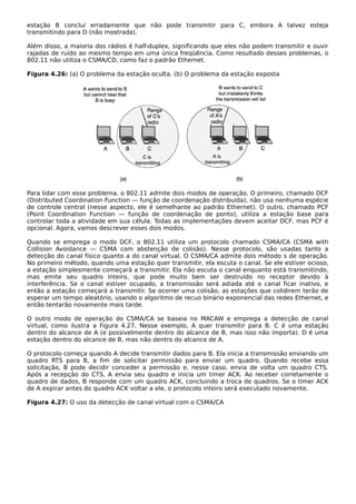 estação B conclui erradamente que não pode transmitir para C, embora A talvez esteja
transmitindo para D (não mostrada).
Além disso, a maioria dos rádios é half-duplex, significando que eles não podem transmitir e ouvir
rajadas de ruído ao mesmo tempo em uma única freqüência. Como resultado desses problemas, o
802.11 não utiliza o CSMA/CD, como faz o padrão Ethernet.
Figura 4.26: (a) O problema da estação oculta. (b) O problema da estação exposta
Para lidar com esse problema, o 802.11 admite dois modos de operação. O primeiro, chamado DCF
(Distributed Coordination Function — função de coordenação distribuída), não usa nenhuma espécie
de controle central (nesse aspecto, ele é semelhante ao padrão Ethernet). O outro, chamado PCF
(Point Coordination Function — função de coordenação de ponto), utiliza a estação base para
controlar toda a atividade em sua célula. Todas as implementações devem aceitar DCF, mas PCF é
opcional. Agora, vamos descrever esses dois modos.
Quando se emprega o modo DCF, o 802.11 utiliza um protocolo chamado CSMA/CA (CSMA with
Collision Avoidance — CSMA com abstenção de colisão). Nesse protocolo, são usadas tanto a
detecção do canal físico quanto a do canal virtual. O CSMA/CA admite dois método s de operação.
No primeiro método, quando uma estação quer transmitir, ela escuta o canal. Se ele estiver ocioso,
a estação simplesmente começará a transmitir. Ela não escuta o canal enquanto está transmitindo,
mas emite seu quadro inteiro, que pode muito bem ser destruído no receptor devido à
interferência. Se o canal estiver ocupado, a transmissão será adiada até o canal ficar inativo, e
então a estação começará a transmitir. Se ocorrer uma colisão, as estações que colidirem terão de
esperar um tempo aleatório, usando o algoritmo de recuo binário exponencial das redes Ethernet, e
então tentarão novamente mais tarde.
O outro modo de operação do CSMA/CA se baseia no MACAW e emprega a detecção de canal
virtual, como ilustra a Figura 4.27. Nesse exemplo, A quer transmitir para B. C é uma estação
dentro do alcance de A (e possivelmente dentro do alcance de B, mas isso não importa). D é uma
estação dentro do alcance de B, mas não dentro do alcance de A.
O protocolo começa quando A decide transmitir dados para B. Ela inicia a transmissão enviando um
quadro RTS para B, a fim de solicitar permissão para enviar um quadro. Quando recebe essa
solicitação, B pode decidir conceder a permissão e, nesse caso, envia de volta um quadro CTS.
Após a recepção do CTS, A envia seu quadro e inicia um timer ACK. Ao receber corretamente o
quadro de dados, B responde com um quadro ACK, concluindo a troca de quadros. Se o timer ACK
de A expirar antes do quadro ACK voltar a ele, o protocolo inteiro será executado novamente.
Figura 4.27: O uso da detecção de canal virtual com o CSMA/CA
 