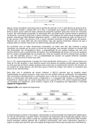 Agora, vamos considerar essa troca sob os pontos de vista de C e D. C está dentro do alcance de A,
e então pode receber o quadro RTS. Se o fizer, C perceberá que alguém vai transmitir dados em
breve e assim, para o bem de todos, desiste de transmitir qualquer coisa até a troca ser concluída.
A partir das informações fornecidas na solicitação RTS, ela pode avaliar quanto tempo a seqüência
irá demorar, incluindo o ACK final, e assim reivindica uma espécie de canal virtual ocupado por ela
própria, indicado por NAV (Network Allocation Vector — vetor de alocação de rede) na Figura 4.27.
D não escuta o RTS, mas escuta o CTS, e assim também reivindica o sinal NAV para ela própria.
Observe que os sinais NAV não são transmitidos; eles são apenas lembretes internos de que a
estação deve se manter inativa por um determinado período de tempo.
Em contraste com as redes fisicamente conectadas, as redes sem fios são ruidosas e pouco
confiáveis, em grande pa rte como os fornos de microondas, que também utilizam as bandas ISM
não licenciadas. Em conseqüência disso, a probabilidade de um quadro trafegar por elas com
sucesso diminui com o comprimento do quadro. Se a probabilidade de ocorrer um erro em qualquer
bit é p, então a probabilidade de um quadro de n bits ser recebido de forma inteiramente correta é
(1 - p)n
. Por exemplo, para p = 10-4
, a probabilidade de receber um quadro Ethernet completo
(12.144 bits) sem erros é menor que 30%.
Se p = 10-5
, aproximadamente 1 quadro em 9 será danificado. Ainda que p = 10-6
, haverá danos em
mais de 1% dos quadros, o que significa quase uma dezena de quadros danificados por segundo,
ou mais que isso se forem usados quadros mais curtos que o comprimento máximo. Em resumo, se
um quadro for longo demais, ele terá bem pouca chance de chegar sem danos e é provável que
tenha de ser retransmitido.
Para lidar com o problema de canais ruidosos, o 802.11 permite que os quadros sejam
fragmentados em partes menores, cada uma com seu próprio total de verificação. Os fragmentos
são numerados individualmente e confirmados com o uso de um protocolo do tipo stop-and-wai t
(isto é, o transmissor não pode enviar o fragmento k + 1 enquanto não receber a confirmação do
fragmento k). Depois que um canal é adquirido com o uso de RTS e CTS, vários fragmentos podem
ser enviados em seqüência, como mostra a Figura 4.28. A seqüência de fragmentos é chamada
rajada de fragmentos.
Figura 4.28: Uma rajada de fragmentos
A fragmentação aumenta o throughput, restringindo as retransmissões aos fragmentos defeituosos,
em vez de retransmitir o quadro inteiro. O tamanho do fragmento não é fixado pelo padrão, mas é
um parâmetro de cada célula e pode ser ajustado pela estação base. O mecanismo NAV mantém
outras estações inativas apenas até a próxima confirmação, mas outro mecanismo (descrito a
seguir) é usado para permitir que uma rajada de fragmentos inteira seja enviada sem interferência.
 